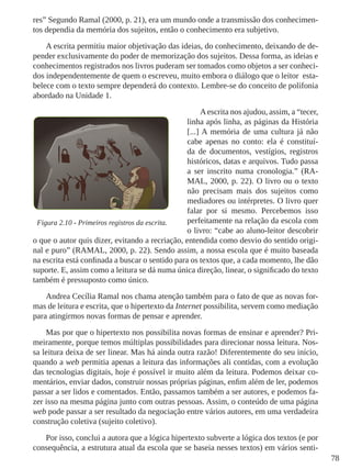 78
res” Segundo Ramal (2000, p. 21), era um mundo onde a transmissão dos conhecimen-
tos dependia da memória dos sujeitos, então o conhecimento era subjetivo.
A escrita permitiu maior objetivação das ideias, do conhecimento, deixando de de-
pender exclusivamente do poder de memorização dos sujeitos. Dessa forma, as ideias e
conhecimentos registrados nos livros puderam ser tomados como objetos a ser conheci-
dos independentemente de quem o escreveu, muito embora o diálogo que o leitor esta-
belece com o texto sempre dependerá do contexto. Lembre-se do conceito de polifonia
abordado na Unidade 1.
Aescrita nos ajudou, assim, a “tecer,
linha após linha, as páginas da História
[...] A memória de uma cultura já não
cabe apenas no conto: ela é constituí-
da de documentos, vestígios, registros
históricos, datas e arquivos. Tudo passa
a ser inscrito numa cronologia.” (RA-
MAL, 2000, p. 22). O livro ou o texto
não precisam mais dos sujeitos como
mediadores ou intérpretes. O livro quer
falar por si mesmo. Percebemos isso
perfeitamente na relação da escola com
o livro: “cabe ao aluno-leitor descobrir
o que o autor quis dizer, evitando a recriação, entendida como desvio do sentido origi-
nal e puro” (RAMAL, 2000, p. 22). Sendo assim, a nossa escola que é muito baseada
na escrita está confinada a buscar o sentido para os textos que, a cada momento, lhe dão
suporte. E, assim como a leitura se dá numa única direção, linear, o significado do texto
também é pressuposto como único.
Andrea Cecília Ramal nos chama atenção também para o fato de que as novas for-
mas de leitura e escrita, que o hipertexto da Internet possibilita, servem como mediação
para atingirmos novas formas de pensar e aprender.
Mas por que o hipertexto nos possibilita novas formas de ensinar e aprender? Pri-
meiramente, porque temos múltiplas possibilidades para direcionar nossa leitura. Nos-
sa leitura deixa de ser linear. Mas há ainda outra razão! Diferentemente do seu início,
quando a web permitia apenas a leitura das informações ali contidas, com a evolução
das tecnologias digitais, hoje é possível ir muito além da leitura. Podemos deixar co-
mentários, enviar dados, construir nossas próprias páginas, enfim além de ler, podemos
passar a ser lidos e comentados. Então, passamos também a ser autores, e podemos fa-
zer isso na mesma página junto com outras pessoas. Assim, o conteúdo de uma página
web pode passar a ser resultado da negociação entre vários autores, em uma verdadeira
construção coletiva (sujeito coletivo).
Por isso, conclui a autora que a lógica hipertexto subverte a lógica dos textos (e por
consequência, a estrutura atual da escola que se baseia nesses textos) em vários senti-
Figura 2.10 - Primeiros registros da escrita.
 