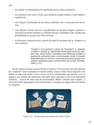 79
dos:
•	 em relação ao monologismo do significado único, como já dissemos;
•	 na assimetria entre autor e leitor, pois podemos sempre reeditar o texto digital e
republicá-lo;
•	 com relação à linearidade da sua leitura, podemos criar o nosso percurso de lei-
tura;
•	 com relação à forma, ele traz a possibilidade de articular imagens, palavras e
sons (ele transforma também as condições em que a oralidade se dá, criando uma
possibilidade de junção entre fala e escrita);
•	 na hierarquia interna do texto, através do papel de destaque que as imagens e o
som assumem.
“Imagem e som ganham o status de “linguagem” e, portanto,
invadem o espaço do significante escrito para tornar-se, tam-
bém elas, novos textos, concebidos com diferentes modelos e
igualmente relevantes para a comunicação social. A imagem
disponibilizada na Internet e acessada pelo aluno passa a ser
também mediadora para o conhecimento do mundo.”(RAMAL,
2000, p. 27).
Há um aspecto em que a autora destaca e analisa o “livro de rolo, que não permitia
ler, comparar e fazer anotações ao mesmo tempo, já que o leitor devia segurá-lo com
ambas as mãos para poder correr o texto, ao livro encadernado, que permite virar as
páginas, mas sempre em sequência, uma após outra, passamos a um texto totalmente
maleável... trata-se de outro tipo de materialidade. Muda a relação com o objeto: o
texto não é mais algo palpável, mas feito de bites, e ocupam um espaço difícil de definir
ou imaginar.
Figura 2.11 - Tranformações dos modos de escrita e leitura.
 
