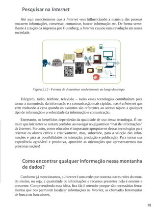 81
Pesquisar na Internet
Até aqui mencionamos que a Internet vem influenciando a maneira das pessoas
trocarem informações, conversar, comunicar, buscar informação etc. De forma seme-
lhante à criação da imprensa por Gutenberg, a Internet causou uma revolução em nossa
sociedade.
Figura 2.12 - Formas de disseminar conhecimento ao longo do tempo
Telégrafo, rádio, telefone, televisão – todas essas tecnologias contribuíram para
tornar a transmissão da informação e a comunicação mais rápidas, mas é a Internet que
vem roubando a cena quando os assuntos são referentes ao acesso rápido a qualquer
tipo de informação e a velocidade da informação e comunicação.
Entretanto, os benefícios dependerão da qualidade de uso dessa tecnologia. É co-
mum que iniciantes se sintam perdidos ao navegar no gigantesco “mar de informações”
da Internet. Portanto, como educador é importante apropriar-se dessas tecnologias para
orientar os alunos crítica e criativamente, mas, sobretudo, para a seleção das infor-
mações e para as possibilidades de interação, produção e publicação. Para tornar sua
experiência agradável e produtiva, aproveite as orientações que apresentaremos nas
próximas seções!
Como encontrar qualquer informação nessa montanha
de dados?
Conforme já mencionamos, a Internet é uma rede que conecta outras redes do mun-
do inteiro, ou seja, a quantidade de informações e recursos presentes nela é enorme e
crescente. Compreendendo essa ideia, fica fácil entender porque são necessárias ferra-
mentas que nos permitem localizar informações na Internet, as chamadas ferramentas
de busca ou buscadores.
 