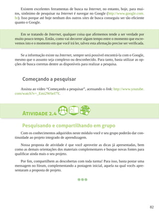 82
Existem excelentes ferramentas de busca na Internet, no entanto, hoje, para mui-
tos, sinônimo de pesquisar na Internet é navegar no Google (http://www.google.com.
br). Isso porque até hoje nenhum dos outros sites de busca conseguiu ser tão eficiente
quanto o Google.
Em se tratando de Internet, qualquer coisa que afirmemos tende a ser verdade por
muito pouco tempo. Então, como vai decorrer algum tempo entre o momento que escre-
vemos isto e o momento em que você irá ler, talvez esta afirmação precise ser verificada.
Se a informação existe na Internet, sempre será possível encontrá-la com o Google,
mesmo que o assunto seja complexo ou desconhecido. Para tanto, basta utilizar as op-
ções de busca corretas dentre as disponíveis para realizar a pesquisa.
Começando a pesquisar
Assista ao video “Começando a pesquisar”, acessando o link: http://www.youtube.
com/watch?v=_Emi2W6eI7Y.
Atividade 2.4
Pesquisando e compartilhando em grupo
Com os conhecimentos adquiridos neste módulo você e seu grupo poderão dar con-
tinuidade ao projeto integrado de aprendizagem.
Nossa proposta de atividade é que você aproveite as dicas já apresentadas, bem
como as demais orientações dos materiais complementares e busque novas fontes para
qualificar ainda mais o seu projeto.
Por fim, compartilhem as descobertas com toda turma! Para isso, basta postar uma
mensagem no fórum, complementando a postagem inicial, aquela na qual vocês apre-
sentaram a proposta de projeto.
 