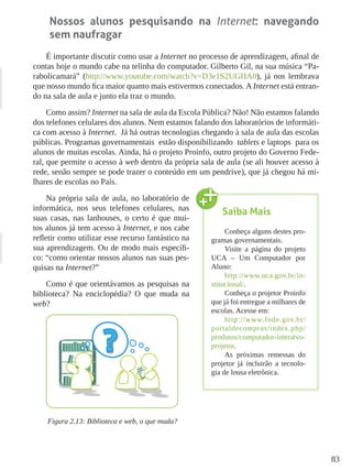 83
Nossos alunos pesquisando na Internet: navegando
sem naufragar
É importante discutir como usar a Internet no processo de aprendizagem, afinal de
contas hoje o mundo cabe na telinha do computador. Gilberto Gil, na sua música “Pa-
rabolicamará” (http://www.youtube.com/watch?v=D3e1S2UGHA0), já nos lembrava
que nosso mundo fica maior quanto mais estivermos conectados. A Internet está entran-
do na sala de aula e junto ela traz o mundo.
Como assim? Internet na sala de aula da Escola Pública? Não! Não estamos falando
dos telefones celulares dos alunos. Nem estamos falando dos laboratórios de informáti-
ca com acesso à Internet. Já há outras tecnologias chegando à sala de aula das escolas
públicas. Programas governamentais estão disponibilizando tablets e laptops para os
alunos de muitas escolas. Ainda, há o projeto Proinfo, outro projeto do Governo Fede-
ral, que permite o acesso à web dentro da própria sala de aula (se ali houver acesso à
rede, senão sempre se pode trazer o conteúdo em um pendrive), que já chegou há mi-
lhares de escolas no País.
Na própria sala de aula, no laboratório de
informática, nos seus telefones celulares, nas
suas casas, nas lanhouses, o certo é que mui-
tos alunos já tem acesso à Internet, e nos cabe
refletir como utilizar esse recurso fantástico na
sua aprendizagem. Ou de modo mais específi-
co: “como orientar nossos alunos nas suas pes-
quisas na Internet?”
Como é que orientávamos as pesquisas na
biblioteca? Na enciclopédia? O que muda na
web?
Figura 2.13: Biblioteca e web, o que muda?
Saiba Mais
Conheça alguns destes pro-
gramas governamentais.
Visite a página do projeto
UCA – Um Computador por
Aluno:
http://www.uca.gov.br/in-
stitucional/.
Conheça o projetor Proinfo
que já foi entregue a milhares de
escolas. Acesse em:
http://www.fnde.gov.br/
portaldecompras/index.php/
produtos/computador-interatvo-
projetor.
As próximas remessas do
projetor já incluirão a tecnolo-
gia de lousa eletrônica.
 