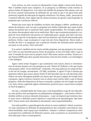 84
Com certeza, na web o acesso às informações é mais rápido e muito mais diverso.
Mas é também muito mais complexo. Já as pesquisas na biblioteca estão restritas às
poucas fontes ali disponíveis. Um roteiro de trabalho de pesquisa feito apenas com uso
de livros consiste basicamente da definição de um tema (o que é em geral feito pelo
professor) seguido da indicação de algumas referências. Os alunos, então, precisam ler
o material indicado, fazer algum tipo de síntese (resumos em geral) e (ou) responder às
perguntas que o professor indicou.
Notem que esses tipos de trabalhos escolares não chegam a definir problemas ge-
nuínos de pesquisa, uma vez que as perguntas por melhor elaboradas que sejam tratam
apenas de garantir que os materiais lidos sejam compreendidos. Por exemplo, pede-se
aos alunos uma pesquisa sobre ervas medicinais. Mas o que exatamente pesquisar a res-
peito de ervas medicinais não precisa ser explicitado para o grupo, pois não é necessá-
rio, uma vez que ele vai pesquisar o que está nos materiais que foram selecionados pelo
professor. Então, o que se pesquisa é o que está nos livros disponíveis. Desse modo, a
escolha do tema e as perguntas que o professor formula são limitadas pelos materiais
aos quais se tem acesso. Você concorda?
E se assim é, também não faz muito sentido perguntar: por que pesquisar tais assun-
tos? Uma vez que havendo poucas fontes de pesquisa, só nos será dado saber o que lá
está. O sentido do texto está no próprio texto! Não temos muitas escolhas. Estaria aí o
que Ramal (2000) quis dizer quando mencionou o fato do livro tender a ser monológico
e não dialógico.
Agora vamos tentar imaginar o que aconteceria com nossos alunos se orientásse-
mos da mesma maneira em uma pesquisa na web. Vamos lá! Pedimos a eles que façam
uma pesquisa sobre “ervas medicinais”. Entrando, com estas palavras no campo de bus-
ca do site do Google, encontramos 537.000 resultados. E agora? O que é mesmo que
queremos indicar que nossos alunos leiam? É fácil perceber que na web não basta mais
indicar um tema abrangente pedindo aos alunos que vão para a página do Google fazer
a pesquisa. Agora é preciso construir com os alunos mais clareza sobre o que se deseja
pesquisar. Além dos dispositivos de busca avançada, o próprio site do Google nos ajuda
a ter mais clareza sugerindo alguns refinamentos possíveis para a nossa busca (sempre
ao final da página ).
Ou seja, a multiplicidade das fontes que a web disponibiliza exige de nós educado-
res uma postura mais protagonista no planejamento pedagógico – precisamos refinar e
detalhar melhor as nossas intenções de pesquisa – o que vai requerer que tornemos mui-
to mais claros e definidos nossos objetivos e expectativas de aprendizagem. Que bom,
não?! Temos muito mais liberdade (e obviamente, mais responsabilidades).
Isso tudo qualifica a aprendizagem dos alunos (e nossa também!). Afinal, ao promo-
ver mais autonomia na definição do planejamento (e dos conteúdos curriculares), mais
intencionalidade, mais espaço para estabelecer relações e análises comparativas entre
as perspectivas conflitantes de diferentes autores, mais se promove as características de
uma educação crítica e emancipatória.
 