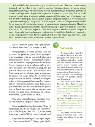 85
A diversidade de fontes é tanta, que permite muito mais liberdade para os nossos
alunos decidirem sobre o que realmente querem pesquisar. Assim,em vez de apenas
propor temáticas vagas para a pesquisa escolar, podemos chegar muito mais próximo de
um verdadeiro processo de pesquisa, ao permitir e incentivar que as pesquisas escolares
se desenvolvam sobre problemas reais da sua comunidade ou dúvidas genuínas dos alu-
nos. Podemos fazer para nossos alunos algumas perguntas singelas e revolucionárias:
o que você(s) deseja(m) pesquisar? Qual é a pergunta (a dúvida) da pesquisa de vocês?
Dessa maneira, eles se transformam em protagonistas da sua aprendizagem. Mas ainda
outras duas perguntas fundamentais podem ser feitas: por que vocês desejam saber isto?
E, o que vocês já sabem a respeito? Com essas perguntas, conduzimos para um pensar
mais crítico, reflexivo e autônomo, e restituímos a legitimidade dos alunos como sujei-
tos do seu próprio processo de busca pelo saber. E isso não é tudo que queremos? Sim!
Sim! Queremos isso e mais, muito mais para os nossos alunos.
Então, vamos lá, como seria a pesquisa so-
bre “ervas medicinais” em tempos de web:
Primeiramente, o tema deveria virar um
problema de pesquisa (antes ainda, o próprio
tema poderia/deveria ter sido escolhido com a
participação dos alunos – ou eles mesmos pode-
riam ter escolhido o que pesquisar livremente).
Agora, quando o tema é definido pelo profes-
sor é necessário que também se pergunte: por
que esse tema e não outro? Qual é a importância
desse tema para os alunos e para a comunida-
de da qual eles fazem parte? Ao fazermos essas
perguntas antes de definir o tema de estudo/pes-
quisa, podemos potencializar o caráter emanci-
patório e conscientemente político da educação,
pois estaremos em busca de temáticas que se-
jam de fato importantes não apenas para seus
alunos, mas para a conscientização de toda co-
munidade da qual o aluno faz parte.
Para virar um problema de pesquisa, é pre-
ciso responder às perguntas feitas acima:
O que você(s) deseja(m) pesquisar? Qual é a
pergunta (a dúvida) da pesquisa de vocês? Por-
que vocês desejam saber isto? E, o que vocês
já sabem a respeito? Onde e como aprenderam?
Depois se deve começar a busca por respos-
tas. Onde encontrá-las? O Google pode ajudar.
Saiba Mais
A educadora Léa Fagundes
do LEC/UFRGS e o educador
português José Pacheco da Es-
cola da Ponte defendem e prati-
cam um modelo de escola no
qual os alunos reunidos escol-
hem o que desejam estudar (sem
a divisão em séries ou idades). E
sob orientação dos professores e
em cooperação com os colegas
realizam seus projetos autôno-
mos de pesquisa.
Para saber mais sobre o
Professor José Pacheco, leia
em: http://revistaescola.abril.
com.br/formacao/formacao-ini-
cial/jose-pacheco-escola-pon-
te-479055.shtml;
e sobre a Professora Léa
da Cruz Fagundes, em: http://
revistaescola.abril.com.br/polit-
icas-publicas/planejamento-e-
financiamento/podemos-venc-
er-exclusao-digital-425469.
shtml.
Você pode também buscar
outras referências sobre estes
grandes educadores no site do
Google.
 