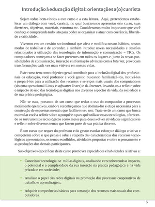 5
Introduçãoàeducaçãodigital:orientaçõesa(o)cursista
Sejam todos bem-vindos a este curso e a esta leitura. Aqui, pretendemos estabe-
lecer um diálogo com você, cursista, no qual buscaremos apresentar este curso, suas
diretrizes, objetivos, materiais, estrutura etc. Consideramos muito importante que você
conheça e compreenda tudo isto para poder se organizar e atuar com coerência, liberda-
de e criticidade.
Vivemos em um cenário sociocultural que afeta e modifica nossos hábitos, nossos
modos de trabalhar e de aprender, e também introduz novas necessidades e desafios
relacionados à utilização das tecnologias de informação e comunicação – TICs. Os
computadores começam a se fazer presentes em todos os lugares e, junto às novas pos-
sibilidades de comunicação, interação e informação advindas com a Internet, provocam
transformações cada vez mais visíveis em nossas vidas.
Este curso tem como objetivo geral contribuir para a inclusão digital dos profissio-
nais da educação, você professor e você gestor, buscando familiarizá-los, motivá-los
e prepará-los para a utilização dos recursos e serviços mais usuais dos computadores
(sistema operacional Linux e softwares livres) e da Internet, levando-os a refletir sobre
o impacto do uso das tecnologias digitais nos diversos aspectos da vida, da sociedade e
de sua prática pedagógica.
Não se trata, portanto, de um curso que reduz o uso do computador a processos
meramente operativos, embora reconheçamos que dominá-los é etapa necessária para a
construção de esquemas mentais que facilitem seu uso. Trata-se de um curso que busca
estimular você a refletir sobre o porquê e o para quê utilizar essas tecnologias, oferecen-
do os instrumentos tecnológicos como meios para desenvolver atividades significativas
e refletir sobre diversos temas que fazem parte de sua prática docente.
É um curso que requer do professor e do gestor escolar esforço e diálogo criativo e
competente sobre o que pensa e sabe a respeito das características dos recursos tecno-
lógicos apresentados, os temas escolhidos, atividades propostas e sobre o pensamento e
as produções dos demais participantes.
São objetivos específicos deste curso promover capacidades e habilidades relativas a:
•	 Conceituar tecnologia: se mídias digitais, analisando e reconhecendo o impacto,
o potencial e a complexidade da sua inserção na prática pedagógica e na vida
privada e em sociedade;
•	 Analisar o papel das redes digitais na promoção dos processos cooperativos de
trabalho e aprendizagem;
•	 Adquirir competências básicas para o manejo dos recursos mais usuais dos com-
putadores.
 