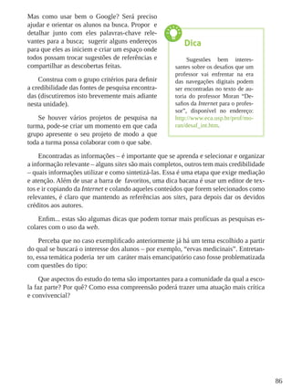 86
Mas como usar bem o Google? Será preciso
ajudar e orientar os alunos na busca. Propor e
detalhar junto com eles palavras-chave rele-
vantes para a busca; sugerir alguns endereços
para que eles as iniciem e criar um espaço onde
todos possam trocar sugestões de referências e
compartilhar as descobertas feitas.
Construa com o grupo critérios para definir
a credibilidade das fontes de pesquisa encontra-
das (discutiremos isto brevemente mais adiante
nesta unidade).
Se houver vários projetos de pesquisa na
turma, pode-se criar um momento em que cada
grupo apresente o seu projeto de modo a que
toda a turma possa colaborar com o que sabe.
Encontradas as informações – é importante que se aprenda e selecionar e organizar
a informação relevante – alguns sites são mais completos, outros tem mais credibilidade
– quais informações utilizar e como sintetizá-las. Essa é uma etapa que exige mediação
e atenção. Além de usar a barra de favoritos, uma dica bacana é usar um editor de tex-
tos e ir copiando da Internet e colando aqueles conteúdos que forem selecionados como
relevantes, é claro que mantendo as referências aos sites, para depois dar os devidos
créditos aos autores.
Enfim... estas são algumas dicas que podem tornar mais profícuas as pesquisas es-
colares com o uso da web.
Perceba que no caso exemplificado anteriormente já há um tema escolhido a partir
do qual se buscará o interesse dos alunos – por exemplo, “ervas medicinais”. Entretan-
to, essa temática poderia ter um caráter mais emancipatório caso fosse problematizada
com questões do tipo:
Que aspectos do estudo do tema são importantes para a comunidade da qual a esco-
la faz parte? Por quê? Como essa compreensão poderá trazer uma atuação mais crítica
e convivencial?
Dica
Sugestões bem interes-
santes sobre os desafios que um
professor vai enfrentar na era
das navegações digitais podem
ser encontradas no texto de au-
toria do professor Moran “De-
safios da Internet para o profes-
sor”, disponível no endereço:
http://www.eca.usp.br/prof/mo-
ran/desaf_int.htm.
 