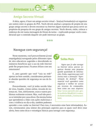 87
Atividade 2.5
Amigo Secreto Virtual
A ideia, agora, é fazer um amigo secreto virtual – Seu(ua) formador(a) vai organizar
um sorteio entre os grupos do PIA. Vocês devem analisar a proposta de projeto do seu
grupo amigo secreto e devem encontrar na Internet algum material que possa servir ao
propósito da pesquisa do seu grupo de amigos secretos. Vocês devem, então, colocar o
endereço do site numa mensagem do fórum da turma – explicando porque vocês consi-
deraram que o conteúdo daquele site pode interessar ao grupo.
Navegue com segurança!
Neste momento, você provavelmente já está
empolgado(a) navegando pelos diferentes tipos
de sites educativos sugeridos e descobrindo os
inúmeros benefícios que o uso da rede Internet
pode lhe proporcionar. Ficamos felizes com seu
entusiasmo!
E, para garantir que você “caia na rede”
apenas no bom sentido, consideramos pertinen-
te abordar questões de segurança no uso da In-
ternet.
Provavelmente, você já tenha ouvido falar
de vírus, fraudes, crimes online, invasão de sis-
temas etc. Sim, infelizmente, esses e outros pro-
blemas realmente existem. Mas, você não preci-
sa se intimidar por causa disso. Da mesma forma
que aprendemos a lidar com ações maliciosas e
com a violência no dia-a-dia, também podemos
aprender a nos cuidar na Internet! Para isso, é necessário estar bem informado(a). As-
sim, estruturamos uma síntese dos principais aspectos para os quais você deve estar
alerta, bem como dicas e estratégias básicas para navegar com segurança.
Saiba Mais
Agora que já sabe navegar
na Internet talvez precise or-
ganizar durante uma pesquisa
grande quantidade de informa-
ções. Então, sugerimos que você
assista mais a animação “Apre-
sentação do desktop”. Neste
material você aprenderá como
organizar e melhor ter acesso
aos recursos do computador,
bem como aos seus arquivos:
http://www.eproinfo.mec.gov.
br/webfolio/Mod85411/conteu-
do/home/unidade_2/animacao3.
html.
 