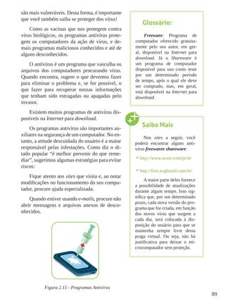 89
são mais vulneráveis. Desta forma, é importante
que você também saiba se proteger dos vírus!
Como as vacinas que nos protegem contra
vírus biológicos, os programas antivírus prote-
gem os computadores da ação de vírus, e de-
mais programas maliciosos conhecidos e até de
alguns desconhecidos.
O antivírus é um programa que vasculha os
arquivos dos computadores procurando vírus.
Quando encontra, sugere o que devemos fazer
para eliminar o problema e, se for possível, o
que fazer para recuperar nossas informações
que tenham sido estragadas ou apagadas pelo
invasor.
Existem muitos programas de antivírus dis-
poníveis na Internet para download.
Os programas antivírus são importantes au-
xiliares na segurança de um computador. No en-
tanto, a atitude descuidada do usuário é a maior
responsável pelas infestações. Como diz o di-
tado popular “é melhor prevenir do que reme-
diar”, sugerimos algumas estratégias para evitar
riscos:
Fique atento aos sites que visita e, ao notar
modificações no funcionamento do seu compu-
tador, procure ajuda especializada.
Quando estiver usando e-mails, procure não
abrir mensagens e arquivos anexos de desco-
nhecidos.
Figura 2.15 - Programas Antivírus
Saiba Mais
Nos sites a seguir, você
poderá encontrar alguns anti-
vírus freewaree shareware:
•	http://www.avast.com/pt-br
•	http://free.avgbrasil.com.br/
A maior parte deles fornece
a possibilidade de atualizações
durante algum tempo. Isso sig-
nifica que, por um determinado
prazo, cada nova versão do pro-
grama que for criada, em função
dos novos vírus que surgem a
cada dia, será colocada à dis-
posição do usuário para que se
mantenha sempre livre desta
praga virtual. Ou seja, não há
justificativa para deixar o mi-
crocomputador sem proteção.
Glossário:
Freeware: Programa de
computador oferecido gratuita-
mente pelo seu autor, em ger-
al, disponível na Internet para
download. Já o Shareware é
um programa de computador
disponível para uso como teste
por um determinado período
de tempo, após o qual ele deve
ser comprado, mas, em geral,
está disponível na Internet para
download.
 
