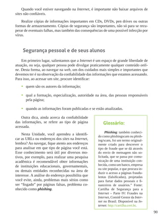 90
Quando você estiver navegando na Internet, é importante não baixar arquivos de
sites não confiáveis.
Realize cópias de informações importantes em CDs, DVDs, pen drives ou outras
formas de armazenamento. Cópias de segurança são importantes, não só para se recu-
perar de eventuais falhas, mas também das consequências de uma possível infecção por
vírus.
Segurança pessoal e de seus alunos
Em primeiro lugar, salientamos que a Internet é um espaço de grande liberdade de
atuação, ou seja, qualquer pessoa pode divulgar praticamente qualquer conteúdo onli-
ne. Desta forma, ao navegar na web, um dos cuidados mais simples e importantes que
devemos ter é na observação da confiabilidade das informações que estamos acessando.
Para isso, ao acessar um site, procure identificar:
•	 quem são os autores da informação;
•	 qual a formação, especialização, autoridade na área, das pessoas responsáveis
pela página;
•	 quando as informações foram publicadas e se estão atualizadas.
Outra dica, ainda acerca da confiabilidade
das informações, se refere ao tipo de página
acessada.
Nesta Unidade, você aprendeu a identifi-
car as URLs ou endereços dos sites na Internet,
lembra? Ao navegar, fique atento aos endereços
para analisar em que tipo de página você está.
Esse conhecimento será útil por diversos mo-
tivos, por exemplo, para realizar uma pesquisa
acadêmica é recomendável obter informações
de instituições educacionais, governamentais,
ou demais entidades reconhecidas na área de
interesse. A análise do endereço possibilita que
você evite, ainda, problemas mais sérios como
ser “fisgado” por páginas falsas, problema co-
nhecido como phishing.
Glossário:
Phishing: também conheci-
do como phishingscam ou phish-
ing/scam, foi um termo original-
mente criado para descrever o
tipo de fraude que se dá através
do envio de mensagem não so-
licitada, que se passa por comu-
nicação de uma instituição con-
hecida, como um banco, empresa
ou site popular, e que procura in-
duzir o acesso a páginas fraudu-
lentas (falsificadas), projetadas
para furtar dados pessoais e fi-
nanceiros de usuários.” Fonte:
Cartilha de Segurança para a
Internet – Parte IV: Fraudes na
Internet, Comitê Gestor da Inter-
net no Brasil. Disponível na In-
ternet: http://cartilha.cert.br.
 