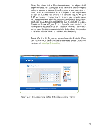 91
Outra dica referente à análise dos endereços das páginas é útil
especialmente para operações mais arriscadas como compras
online e acesso a bancos. O endereço deve começar com ht-
tps://, onde o s antes do sinal de dois-pontos indica que o en-
dereço em questão é de um site com conexão segura. A Figura
2.16 apresenta o primeiro item, indicando uma conexão segu-
ra. O segundo item a ser visualizado corresponde a algum de-
senho ou sinal, também salientando que a conexão é segura.
Conforme ilustra a Figura 2.16, o desenho mais adotado nos
navegadores recentes é de um “cadeado fechado”, apresenta-
do na barra de status, na parte inferior da janela do browser (se
o cadeado estiver aberto, a conexão não é segura).
Fonte: Cartilha de Segurança para a Internet – Parte IV: Frau-
des na Internet, Comitê Gestor da Internet no Brasil. Disponível
na Internet: http://cartilha.cert.br.
Figura 2.16 - Conexão Segura no Site da Caixa Econômica Federal
 