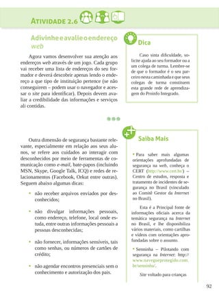 92
Atividade 2.6
Adivinheeavalieoendereço
web
Agora vamos desenvolver sua atenção aos
endereços web através de um jogo. Cada grupo
vai receber uma lista de endereços do seu for-
mador e deverá descobrir apenas lendo o ende-
reço a que tipo de instituição pertence (se não
conseguirem – podem usar o navegador e aces-
sar o site para identificar). Depois devem ava-
liar a credibilidade das informações e serviços
ali contidas.
Outra dimensão de segurança bastante rele-
vante, especialmente em relação aos seus alu-
nos, se refere aos cuidados ao interagir com
desconhecidos por meio de ferramentas de co-
municação como e-mail, bate-papos (incluindo
MSN, Skype, Google Talk, ICQ) e redes de re-
lacionamentos (Facebook, Orkut entre outras).
Seguem abaixo algumas dicas:
•	 não receber arquivos enviados por des-
conhecidos;
•	 não divulgar informações pessoais,
como endereço, telefone, local onde es-
tuda, entre outras informações pessoais a
pessoas desconhecidas;
•	 não fornecer, informações sensíveis, tais
como senhas, ou números de cartões de
crédito;
•	 não agendar encontros presenciais sem o
conhecimento e autorização dos pais.
Dica
Caso sinta dificuldade, so-
licite ajuda ao seu formador ou a
um colega de turma. Lembre-se
de que o formador é o seu par-
ceiro nesta caminhada e que seus
colegas de turma constituem
esta grande rede de aprendiza-
gem do Proinfo Integrado.
Saiba Mais
•	Para saber mais algumas
orientações aprofundadas de
segurança na web, conheça o
CERT (http://www.cert.br/) –
Centro de estudos, resposta e
tratamento de incidentes de se-
gurança no Brasil (vinculado
ao Comitê Gestor da Internet
no Brasil).
Esta é a Principal fonte de
informações oficiais acerca da
temática segurança na Internet
no Brasil, e lhe disponibiliza
vários materiais, como cartilhas
e vídeos com orientações apro-
fundadas sobre o assunto.
•	Senninha – Pilotando com
segurança na Internet: http://
www.navegueprotegido.com.
br/senninha/.
Site voltado para crianças
 