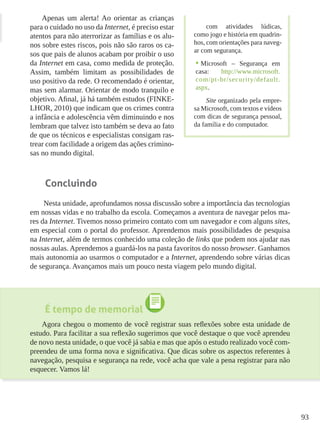 93
Apenas um alerta! Ao orientar as crianças
para o cuidado no uso da Internet, é preciso estar
atentos para não aterrorizar as famílias e os alu-
nos sobre estes riscos, pois não são raros os ca-
sos que pais de alunos acabam por proibir o uso
da Internet em casa, como medida de proteção.
Assim, também limitam as possibilidades de
uso positivo da rede. O recomendado é orientar,
mas sem alarmar. Orientar de modo tranquilo e
objetivo. Afinal, já há também estudos (FINKE-
LHOR, 2010) que indicam que os crimes contra
a infância e adolescência vêm diminuindo e nos
lembram que talvez isto também se deva ao fato
de que os técnicos e especialistas consigam ras-
trear com facilidade a origem das ações crimino-
sas no mundo digital.
Concluindo
Nesta unidade, aprofundamos nossa discussão sobre a importância das tecnologias
em nossas vidas e no trabalho da escola. Começamos a aventura de navegar pelos ma-
res da Internet. Tivemos nosso primeiro contato com um navegador e com alguns sites,
em especial com o portal do professor. Aprendemos mais possibilidades de pesquisa
na Internet, além de termos conhecido uma coleção de links que podem nos ajudar nas
nossas aulas. Aprendemos a guardá-los na pasta favoritos do nosso browser. Ganhamos
mais autonomia ao usarmos o computador e a Internet, aprendendo sobre várias dicas
de segurança. Avançamos mais um pouco nesta viagem pelo mundo digital.
É tempo de memorial
Agora chegou o momento de você registrar suas reflexões sobre esta unidade de
estudo. Para facilitar a sua reflexão sugerimos que você destaque o que você aprendeu
de novo nesta unidade, o que você já sabia e mas que após o estudo realizado você com-
preendeu de uma forma nova e significativa. Que dicas sobre os aspectos referentes à
navegação, pesquisa e segurança na rede, você acha que vale a pena registrar para não
esquecer. Vamos lá!
com atividades lúdicas,
como jogo e história em quadrin-
hos, com orientações para naveg-
ar com segurança.
•	Microsoft – Segurança em
casa: http://www.microsoft.
com/pt-br/security/default.
aspx.
Site organizado pela empre-
sa Microsoft, com textos e vídeos
com dicas de segurança pessoal,
da família e do computador.
 