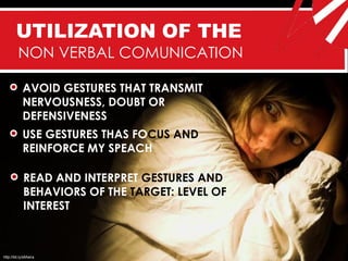 UTILIZATION OF THE
         NON VERBAL COMUNICATION

            AVOID GESTURES THAT TRANSMIT
            NERVOUSNESS, DOUBT OR
            DEFENSIVENESS
            USE GESTURES THAS FOCUS AND
            REINFORCE MY SPEACH

            READ AND INTERPRET GESTURES AND
            BEHAVIORS OF THE TARGET: LEVEL OF
            INTEREST



http://bit.ly/sMwira
 