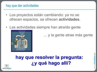 hay que dar actividades	Los proyectos están cambiando: ya no se ofrecen espacios, se ofrecen actividades.Las actividades siempre han atraído gente… y la gente atrae más gentehay que resolver la pregunta:¿y qué hago allí?