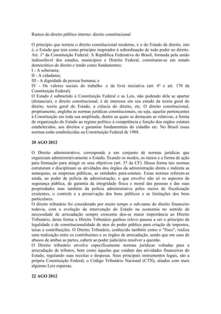 Ramos do direito público interno: direito constitucional

O princípio que norteia o direito constitucional moderno, é o do Estado de direito, isto
é, o Estado que tem como princípio inspirador à subordinação de todo poder ao direito.
Art. 1º da Constituição Federal: A República Federativa do Brasil, formada pela união
indissolúvel dos estados, municípios e Distrito Federal, constituem-se em estado
democrático de direito e tendo como fundamentos:
I - A soberania;
II - A cidadania;
III - A dignidade da pessoa humana; e
IV - Os valores sociais do trabalho e da livre iniciativa (art. 6º e art. 170 da
Constituição Federal).
O Estado é submetido à Constituição Federal e as Leis, não podendo dela se apartar
(distanciar), o direito constitucional, é de interesse em seu estudo da teoria geral do
direito, teoria geral do Estado, a ciência do direito, etc. O direito constitucional,
propriamente, engloba as normas jurídicas constitucionais, ou seja, aquelas pertencentes
à Constituição em toda sua amplitude, dentre as quais se destacam as relativas, a forma
de organização do Estado ao regime político à competência e função dos orgãos estatais
estabelecidos, aos direitos e garantias fundamentais do cidadão etc. No Brasil essas
normas estão estabelecidas na Constituição Federal de 1988.

20 AGO 2012

O Direito administrativo, corresponde a um conjunto de normas jurídicas que
organizam administrativamente o Estado, fixando os modos, os meios e a forma de ação
para formação para atingir os seus objetivos (art. 37 da CF). Dessa forma tais normas
estruturam e disciplinam as atividades dos órgãos da administração direta e indireta as
autarquias, as empresas públicas, as entidades para-estatais. Essas normas referem-se
ainda, ao poder de polícia da administração, o que envolve não só os aspectos de
segurança pública, de garantia da integridade física e moral das pessoas e das suas
propriedades mas também da polícia administrativa pelos meios de fiscalização
existentes, o controle e a preservação dos bens públicos e as limitações dos bens
particulares.
O direito tributário foi considerado por muito tempo o sub-ramo do direito financeiro
todavia, com a evolução da intervenção do Estado na economia no sentido de
necessidade de arrecadação sempre crescente deu-se maior importância ao Direito
Tributário, desta forma o Direito Tributário ganhou relevo passou a ser o princípio de
legalidade e de constitucionalidade de atos do poder público para criação de impostos,
taxas e contribuições. O Direito Tributário, conhecido também como o "fisco", realiza
uma realização entre os contribuintes e os órgãos de arrecadação, sendo que em caso de
abusos de ambas as partes, caberá ao poder judiciário resolver a questão.
O Direito tributário envolve especificamente normas jurídicas voltadas para a
arrecadação de tributos, bem como àquelas que cuidam das atividades financeiras do
Estado, regulando suas receitas e despesas. Seus principais instrumentos legais, são a
própria Constituição Federal, o Código Tributário Nacional (CTN), aliados com mais
algumas Leis esparsas.

22 AGO 2012
 