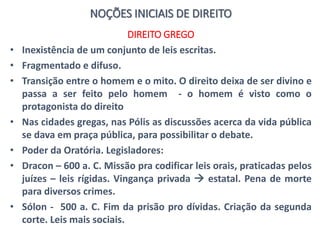 NOÇÕES INICIAIS DE DIREITO
DIREITO GREGO
• Inexistência de um conjunto de leis escritas.
• Fragmentado e difuso.
• Transição entre o homem e o mito. O direito deixa de ser divino e
passa a ser feito pelo homem - o homem é visto como o
protagonista do direito
• Nas cidades gregas, nas Pólis as discussões acerca da vida pública
se dava em praça pública, para possibilitar o debate.
• Poder da Oratória. Legisladores:
• Dracon – 600 a. C. Missão pra codificar leis orais, praticadas pelos
juízes – leis rígidas. Vingança privada  estatal. Pena de morte
para diversos crimes.
• Sólon - 500 a. C. Fim da prisão pro dívidas. Criação da segunda
corte. Leis mais sociais.
 