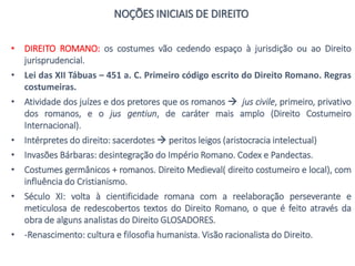 NOÇÕES INICIAIS DE DIREITO
• DIREITO ROMANO: os costumes vão cedendo espaço à jurisdição ou ao Direito
jurisprudencial.
• Lei das XII Tábuas – 451 a. C. Primeiro código escrito do Direito Romano. Regras
costumeiras.
• Atividade dos juízes e dos pretores que os romanos  jus civile, primeiro, privativo
dos romanos, e o jus gentiun, de caráter mais amplo (Direito Costumeiro
Internacional).
• Intérpretes do direito: sacerdotes  peritos leigos (aristocracia intelectual)
• Invasões Bárbaras: desintegração do Império Romano. Codex e Pandectas.
• Costumes germânicos + romanos. Direito Medieval( direito costumeiro e local), com
influência do Cristianismo.
• Século XI: volta à cientificidade romana com a reelaboração perseverante e
meticulosa de redescobertos textos do Direito Romano, o que é feito através da
obra de alguns analistas do Direito GLOSADORES.
• -Renascimento: cultura e filosofia humanista. Visão racionalista do Direito.
 