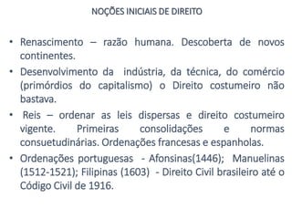 NOÇÕES INICIAIS DE DIREITO
• Renascimento – razão humana. Descoberta de novos
continentes.
• Desenvolvimento da indústria, da técnica, do comércio
(primórdios do capitalismo) o Direito costumeiro não
bastava.
• Reis – ordenar as leis dispersas e direito costumeiro
vigente. Primeiras consolidações e normas
consuetudinárias. Ordenações francesas e espanholas.
• Ordenações portuguesas - Afonsinas(1446); Manuelinas
(1512-1521); Filipinas (1603) - Direito Civil brasileiro até o
Código Civil de 1916.
 