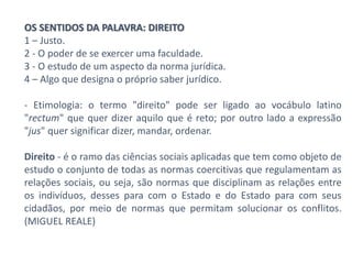 OS SENTIDOS DA PALAVRA: DIREITO
1 – Justo.
2 - O poder de se exercer uma faculdade.
3 - O estudo de um aspecto da norma jurídica.
4 – Algo que designa o próprio saber jurídico.
- Etimologia: o termo "direito" pode ser ligado ao vocábulo latino
"rectum" que quer dizer aquilo que é reto; por outro lado a expressão
"jus" quer significar dizer, mandar, ordenar.
Direito - é o ramo das ciências sociais aplicadas que tem como objeto de
estudo o conjunto de todas as normas coercitivas que regulamentam as
relações sociais, ou seja, são normas que disciplinam as relações entre
os indivíduos, desses para com o Estado e do Estado para com seus
cidadãos, por meio de normas que permitam solucionar os conflitos.
(MIGUEL REALE)
 