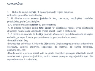 CONCEPÇÕES:
1. O direito como ciência  ao conjunto de regras próprias
utilizadas pela ciência do direito;
2. O direito como norma jurídica leis, decretos, resoluções medidas
provisórias, pela Constituição;
3. O direito enquanto poder ou prerrogativa;
4. O direito tomado como fato social  existência regras vivas existentes
dispersas no meio da sociedade (meio social – usos e costumes);
5. O direito no sentido da Justiça quando afirmamos que determinada situação
é direito, porque é justa, porque é o certo, porque é o bom senso.
-Mutabilidade. Exs;
-Sociedades primitivas X início da Ciência do Direito: regras jurídicas adquirindo
estrutura, valores próprios, separadas de normas de cunho religioso,
costumeiras, etc;
-Direito como um fato social: não se pode conceber qualquer atividade social
sem formas e garantias jurídicas, muito menos qualquer regra jurídica que não
seja referentes à sociedade;
 