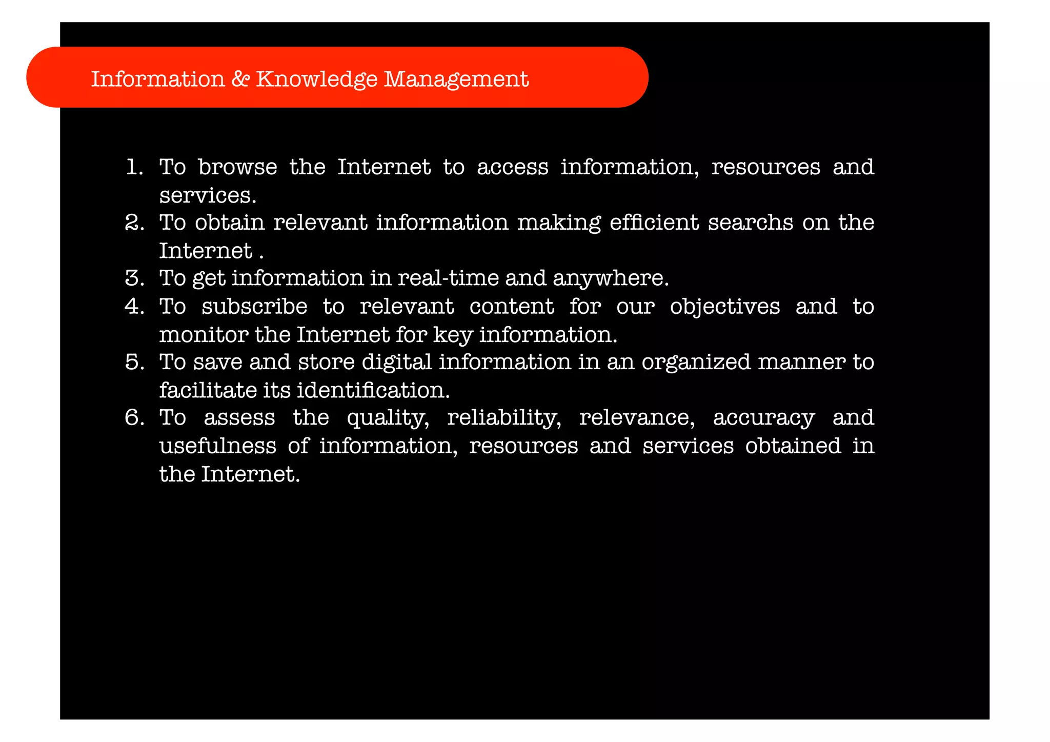 Information & Knowledge Management 
1. To browse the Internet to access information, resources and 
services. 
2. To obtain relevant information making efficient searchs on the 
Internet . 
3. To get information in real-time and anywhere. 
4. To subscribe to relevant content for our objectives and to 
monitor the Internet for key information. 
5. To save and store digital information in an organized manner to 
facilitate its identification. 
6. To assess the quality, reliability, relevance, accuracy and 
usefulness of information, resources and services obtained in 
the Internet. 
 
