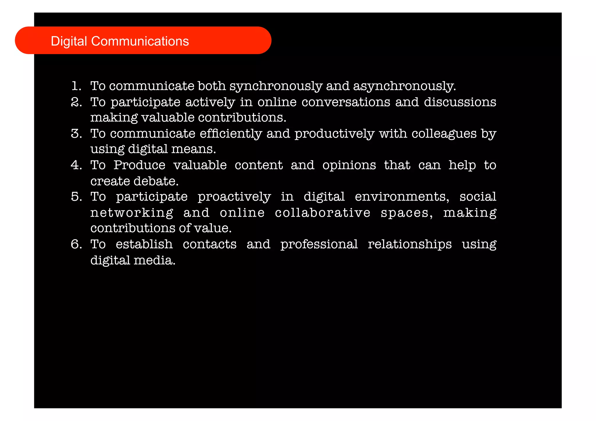 Digital Communications 
1. To communicate both synchronously and asynchronously. 
2. To participate actively in online conversations and discussions 
making valuable contributions. 
3. To communicate efficiently and productively with colleagues by 
using digital means. 
4. To Produce valuable content and opinions that can help to 
create debate. 
5. To participate proactively in digital environments, social 
networking and online collaborative spaces, making 
contributions of value. 
6. To establish contacts and professional relationships using 
digital media. 
 