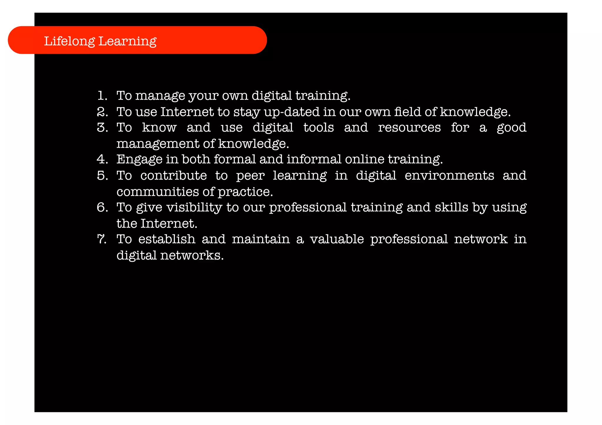 Lifelong Learning 
1. To manage your own digital training. 
2. To use Internet to stay up-dated in our own field of knowledge. 
3. To know and use digital tools and resources for a good 
management of knowledge. 
4. Engage in both formal and informal online training. 
5. To contribute to peer learning in digital environments and 
communities of practice. 
6. To give visibility to our professional training and skills by using 
the Internet. 
7. To establish and maintain a valuable professional network in 
digital networks. 
 