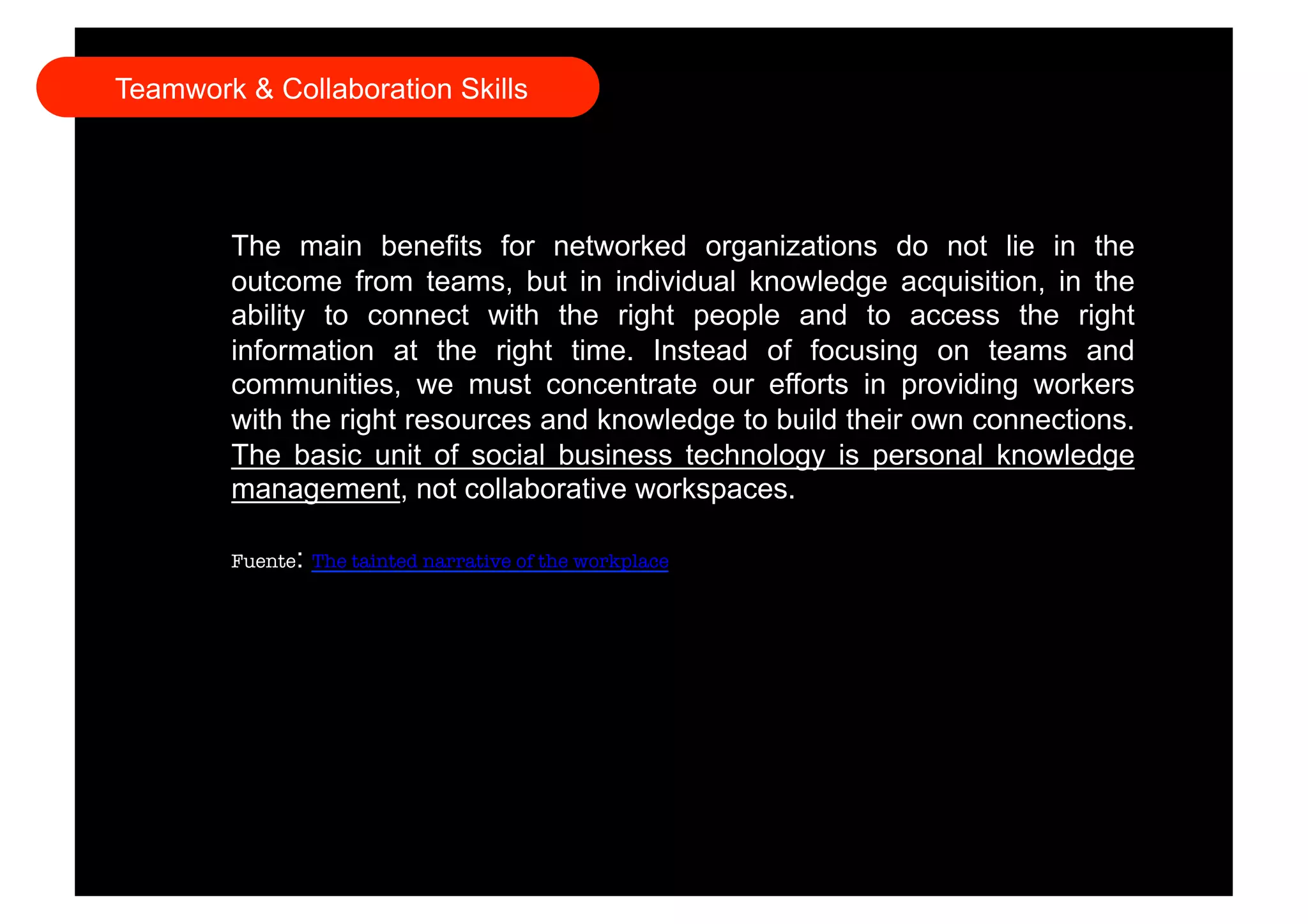 Teamwork & Collaboration Skills 
The main benefits for networked organizations do not lie in the 
outcome from teams, but in individual knowledge acquisition, in the 
ability to connect with the right people and to access the right 
information at the right time. Instead of focusing on teams and 
communities, we must concentrate our efforts in providing workers 
with the right resources and knowledge to build their own connections. 
The basic unit of social business technology is personal knowledge 
management, not collaborative workspaces. 
Fuente: The tainted narrative of the workplace 
 