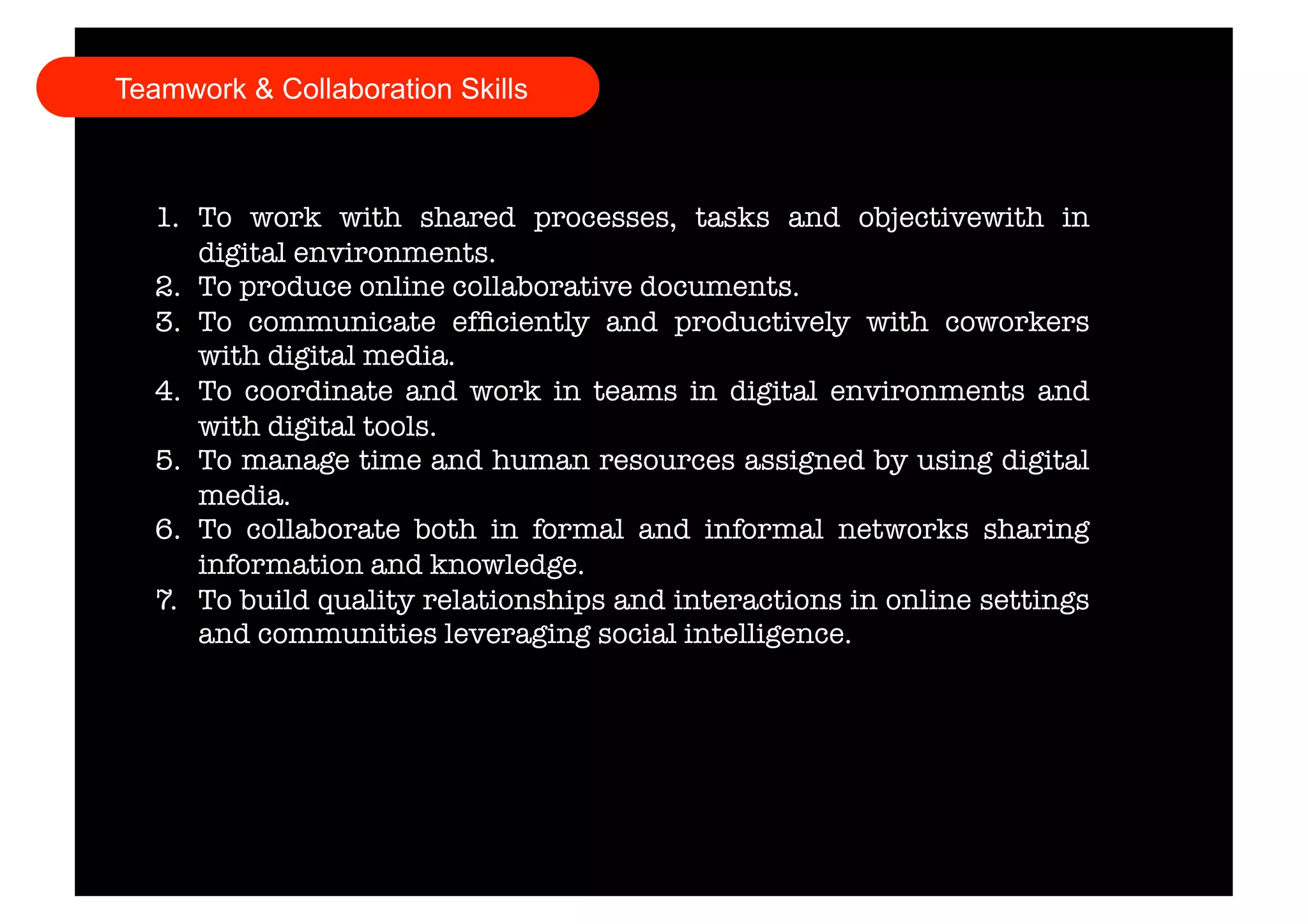 Teamwork & Collaboration Skills 
1. To work with shared processes, tasks and objectivewith in 
digital environments. 
2. To produce online collaborative documents. 
3. To communicate efficiently and productively with coworkers 
with digital media. 
4. To coordinate and work in teams in digital environments and 
with digital tools. 
5. To manage time and human resources assigned by using digital 
media. 
6. To collaborate both in formal and informal networks sharing 
information and knowledge. 
7. To build quality relationships and interactions in online settings 
and communities leveraging social intelligence. 
 