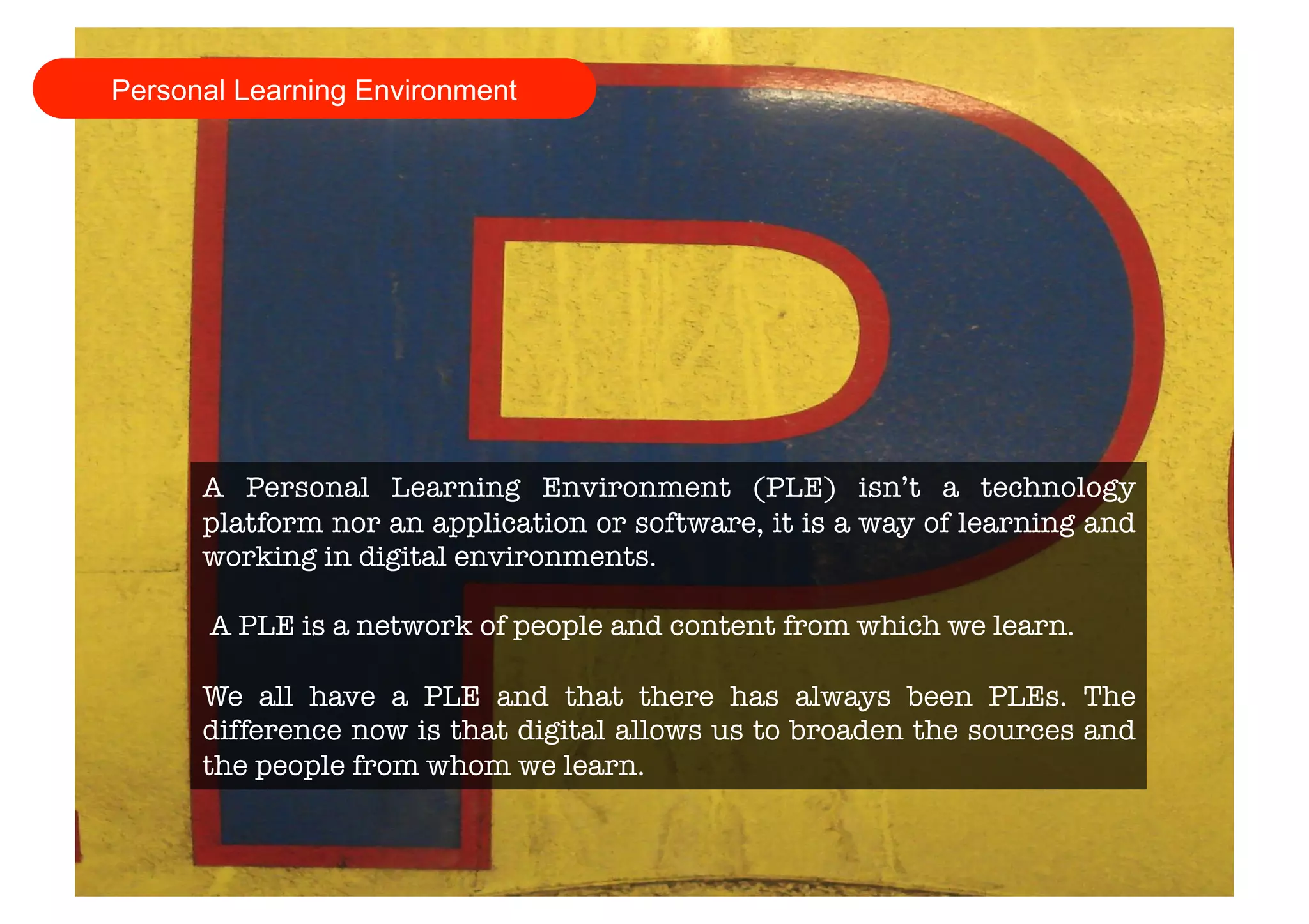 Personal Learning Environment 
A Personal Learning Environment (PLE) isn’t a technology 
platform nor an application or software, it is a way of learning and 
working in digital environments. 
A PLE is a network of people and content from which we learn. 
We all have a PLE and that there has always been PLEs. The 
difference now is that digital allows us to broaden the sources and 
the people from whom we learn. 
 