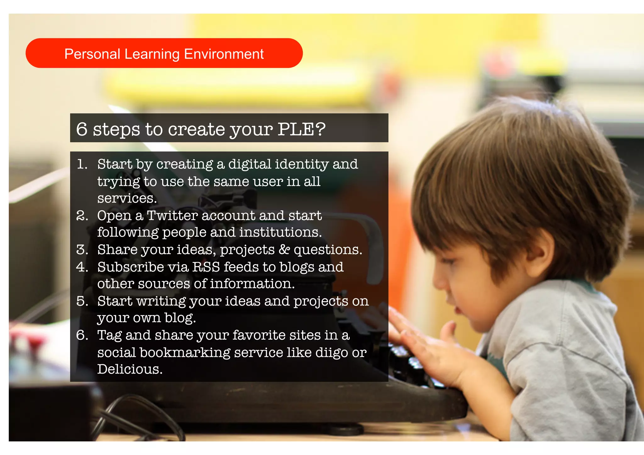 Personal Learning Environment 
6 steps to create your PLE? 
1. Start by creating a digital identity and 
trying to use the same user in all 
services. 
2. Open a Twitter account and start 
following people and institutions. 
3. Share your ideas, projects & questions. 
4. Subscribe via RSS feeds to blogs and 
other sources of information. 
5. Start writing your ideas and projects on 
your own blog. 
6. Tag and share your favorite sites in a 
social bookmarking service like diigo or 
Delicious. 
 
