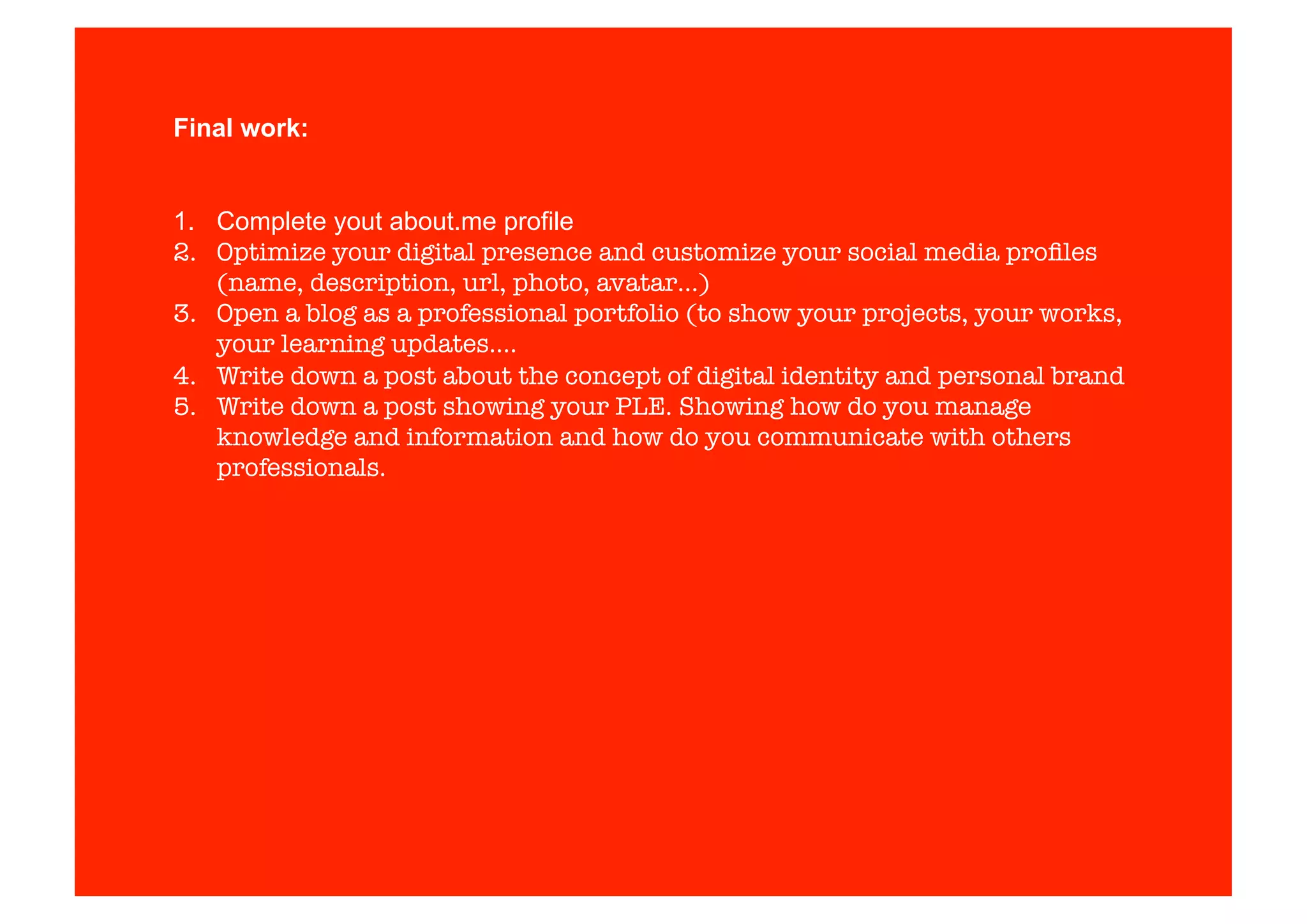 Final work: 
1. Complete yout about.me profile 
2. Optimize your digital presence and customize your social media profiles 
(name, description, url, photo, avatar…) 
3. Open a blog as a professional portfolio (to show your projects, your works, 
your learning updates…. 
4. Write down a post about the concept of digital identity and personal brand 
5. Write down a post showing your PLE. Showing how do you manage 
knowledge and information and how do you communicate with others 
professionals. 
 