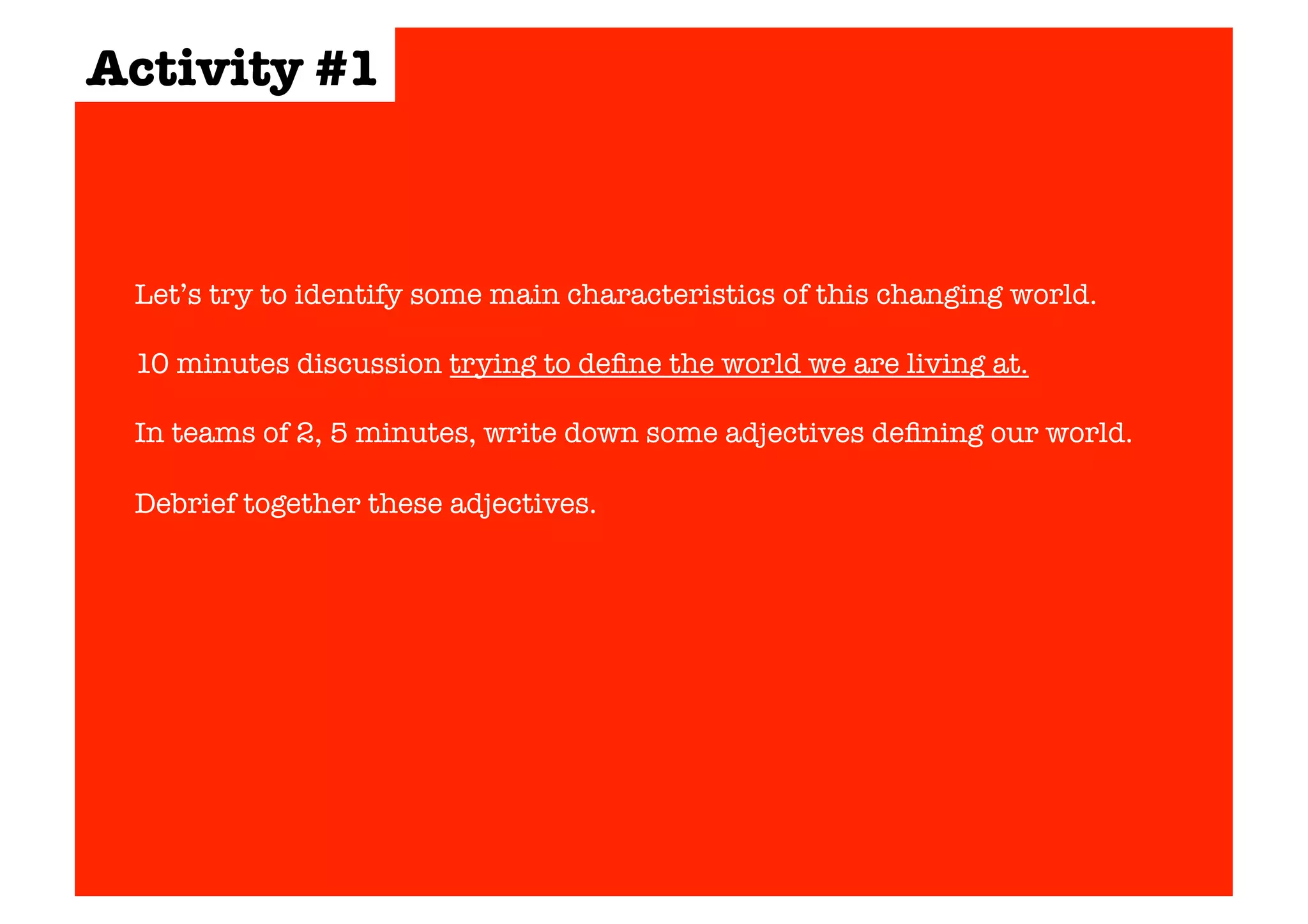 Activity #1 
Let’s try to identify some main characteristics of this changing world. 
10 minutes discussion trying to define the world we are living at. 
In teams of 2, 5 minutes, write down some adjectives defining our world. 
Debrief together these adjectives. 
 