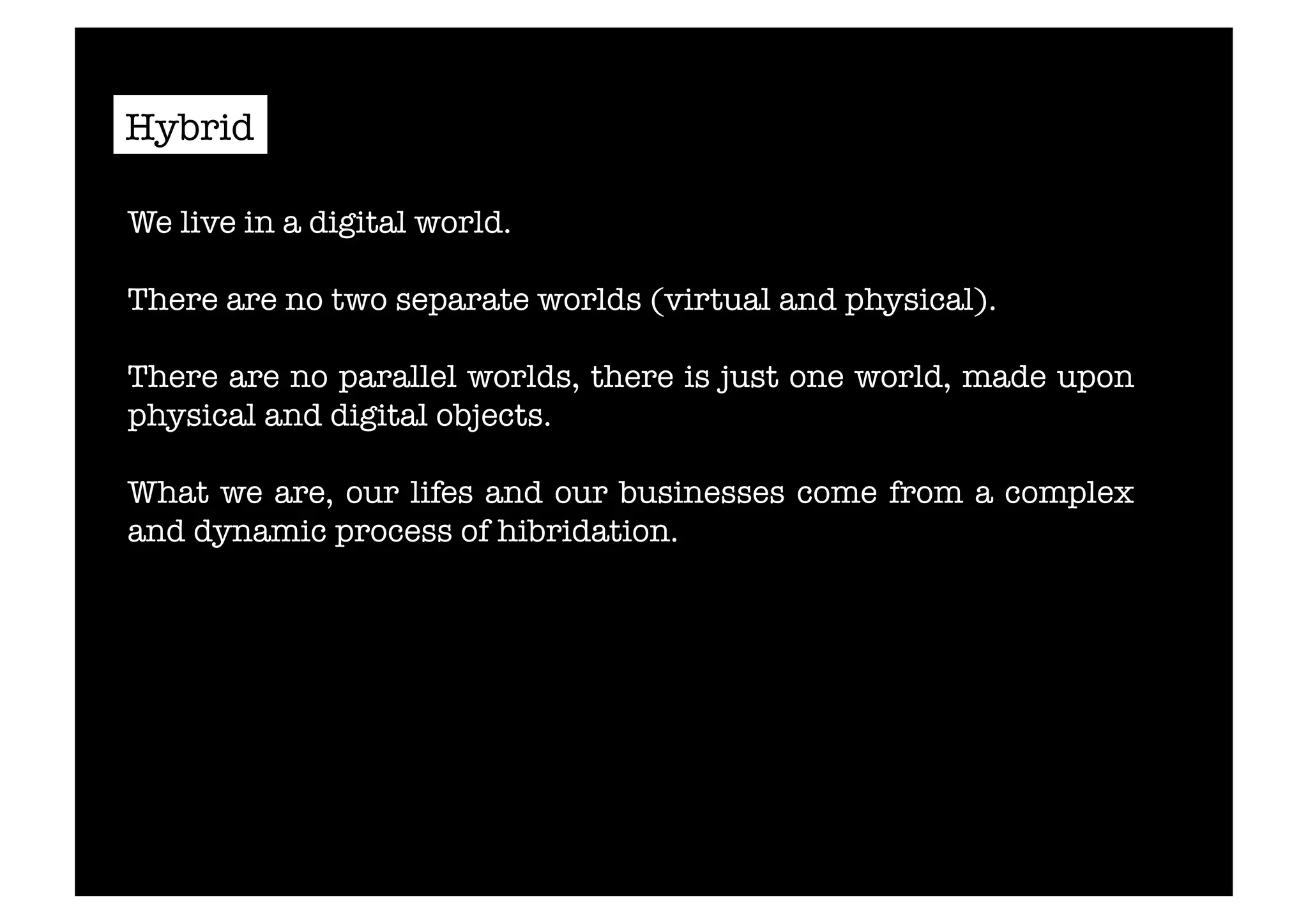 Hybrid 
We live in a digital world. 
There are no two separate worlds (virtual and physical). 
There are no parallel worlds, there is just one world, made upon 
physical and digital objects. 
What we are, our lifes and our businesses come from a complex 
and dynamic process of hibridation. 
 