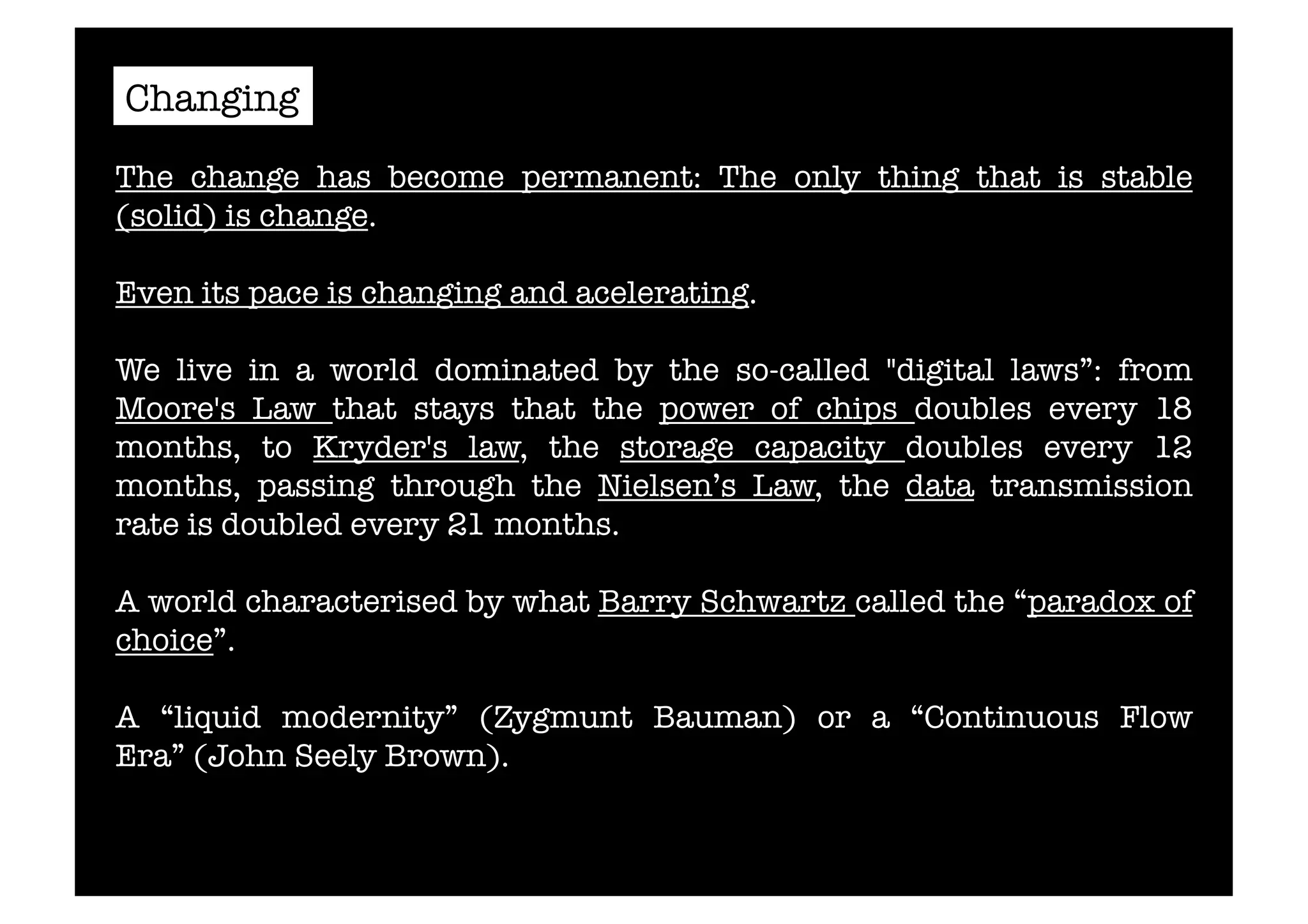 Changing 
The change has become permanent: The only thing that is stable 
(solid) is change. 
Even its pace is changing and acelerating. 
We live in a world dominated by the so-called "digital laws”: from 
Moore's Law that stays that the power of chips doubles every 18 
months, to Kryder's law, the storage capacity doubles every 12 
months, passing through the Nielsen’s Law, the data transmission 
rate is doubled every 21 months. 
A world characterised by what Barry Schwartz called the “paradox of 
choice”. 
A “liquid modernity” (Zygmunt Bauman) or a “Continuous Flow 
Era” (John Seely Brown). 
 