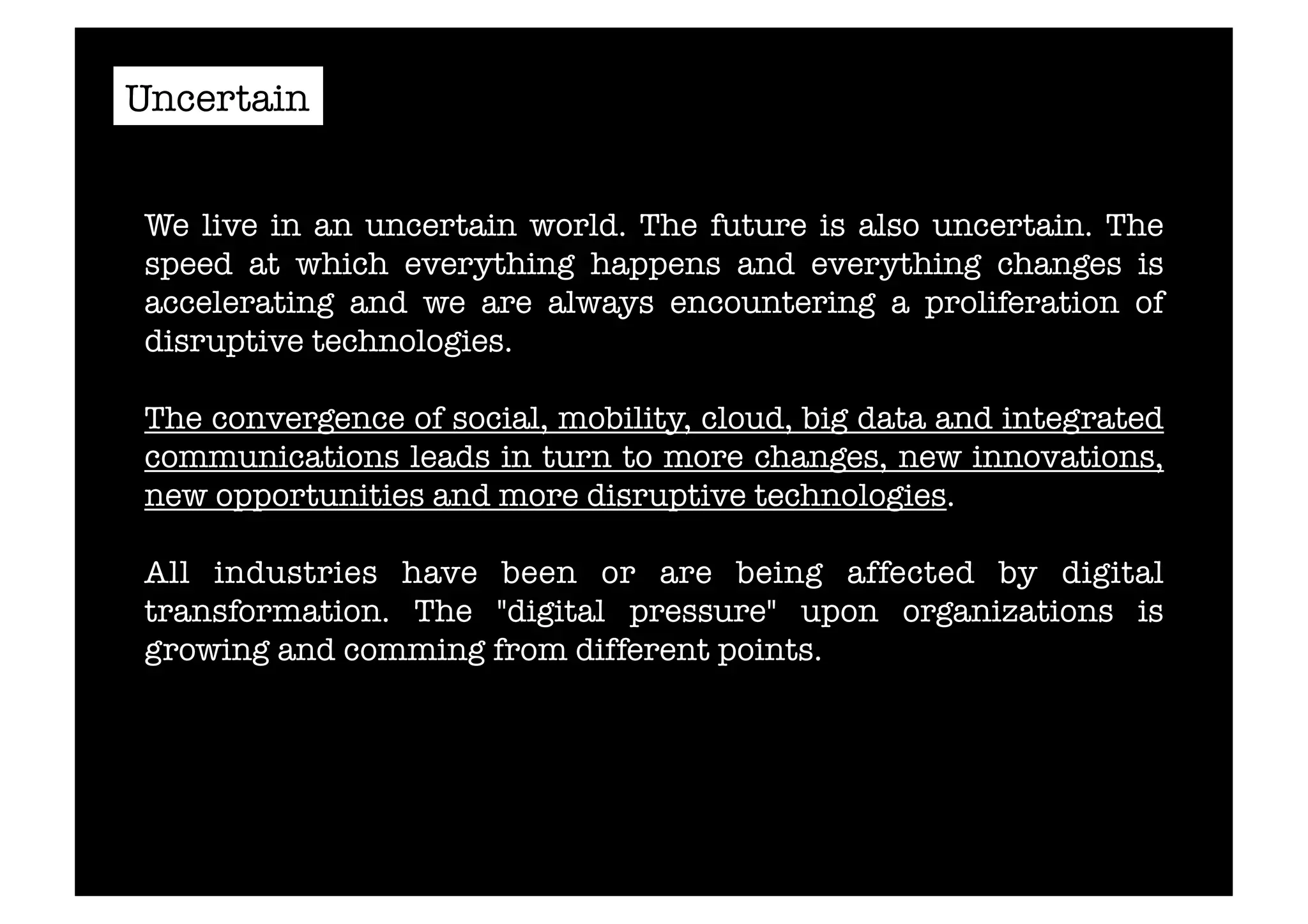 Uncertain 
We live in an uncertain world. The future is also uncertain. The 
speed at which everything happens and everything changes is 
accelerating and we are always encountering a proliferation of 
disruptive technologies. 
The convergence of social, mobility, cloud, big data and integrated 
communications leads in turn to more changes, new innovations, 
new opportunities and more disruptive technologies. 
All industries have been or are being affected by digital 
transformation. The "digital pressure" upon organizations is 
growing and comming from different points. 
 