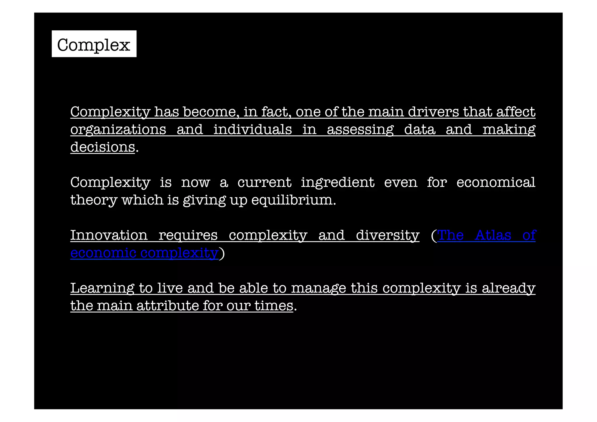 Complex 
Complexity has become, in fact, one of the main drivers that affect 
organizations and individuals in assessing data and making 
decisions. 
Complexity is now a current ingredient even for economical 
theory which is giving up equilibrium. 
Innovation requires complexity and diversity (The Atlas of 
economic complexity) 
Learning to live and be able to manage this complexity is already 
the main attribute for our times.# 
 