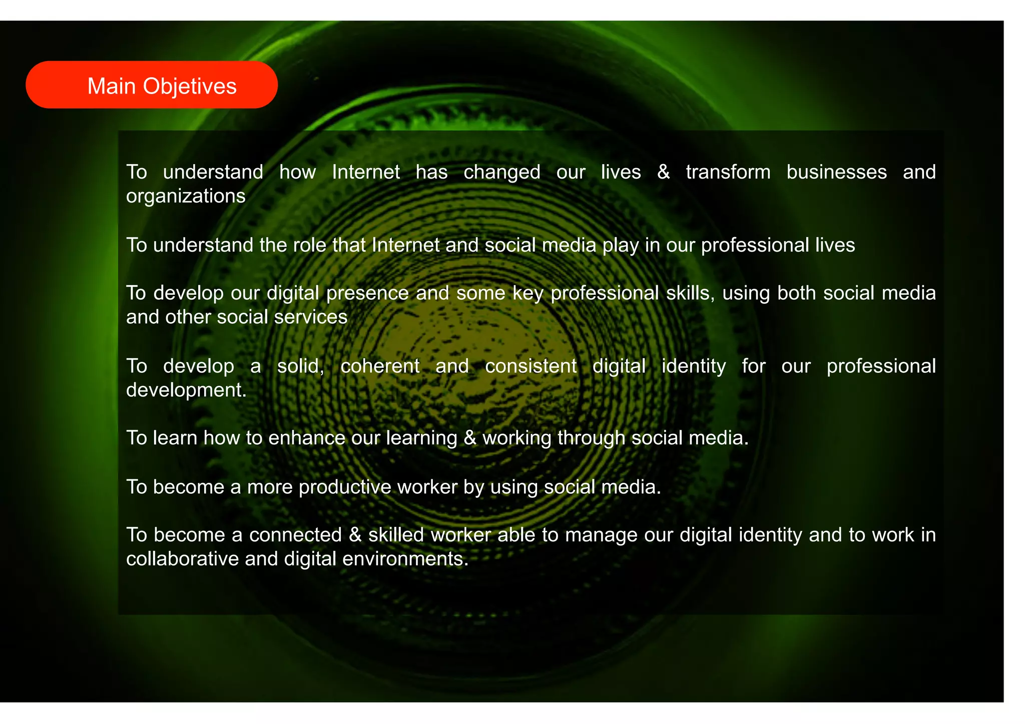 Main Objetives 
To understand how Internet has changed our lives & transform businesses and 
organizations 
To understand the role that Internet and social media play in our professional lives 
To develop our digital presence and some key professional skills, using both social media 
and other social services 
To develop a solid, coherent and consistent digital identity for our professional 
development. 
To learn how to enhance our learning & working through social media. 
To become a more productive worker by using social media. 
To become a connected & skilled worker able to manage our digital identity and to work in 
collaborative and digital environments. 
 
