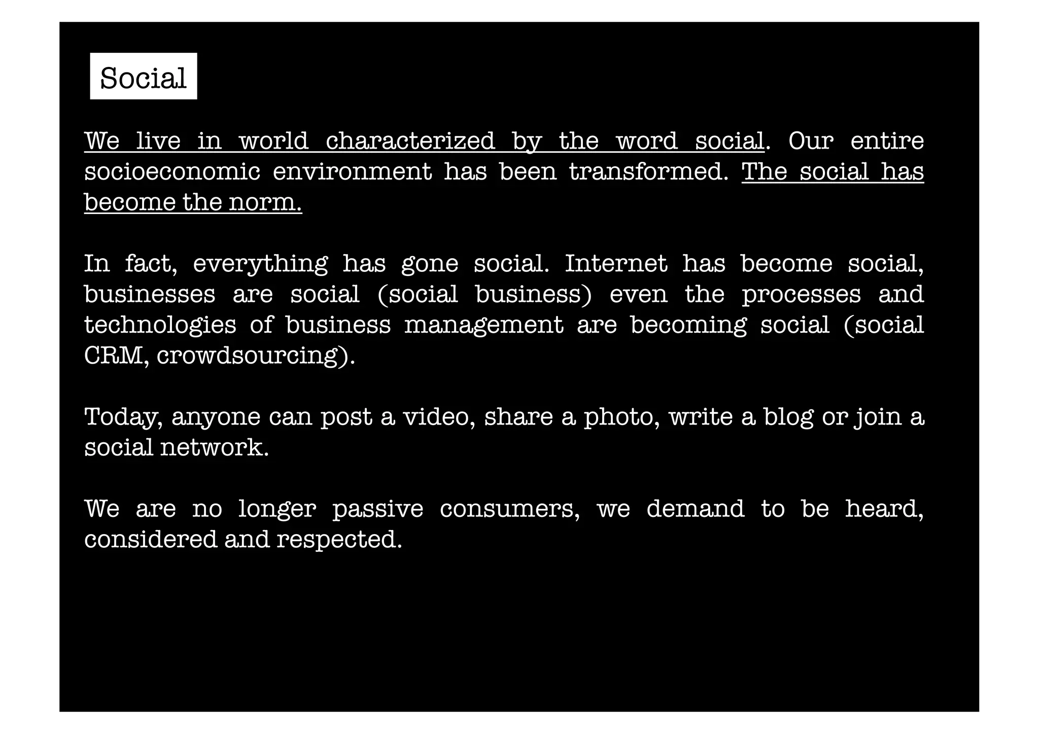 Social 
We live in world characterized by the word social. Our entire 
socioeconomic environment has been transformed. The social has 
become the norm. 
In fact, everything has gone social. Internet has become social, 
businesses are social (social business) even the processes and 
technologies of business management are becoming social (social 
CRM, crowdsourcing). 
Today, anyone can post a video, share a photo, write a blog or join a 
social network. 
We are no longer passive consumers, we demand to be heard, 
considered and respected. 
 