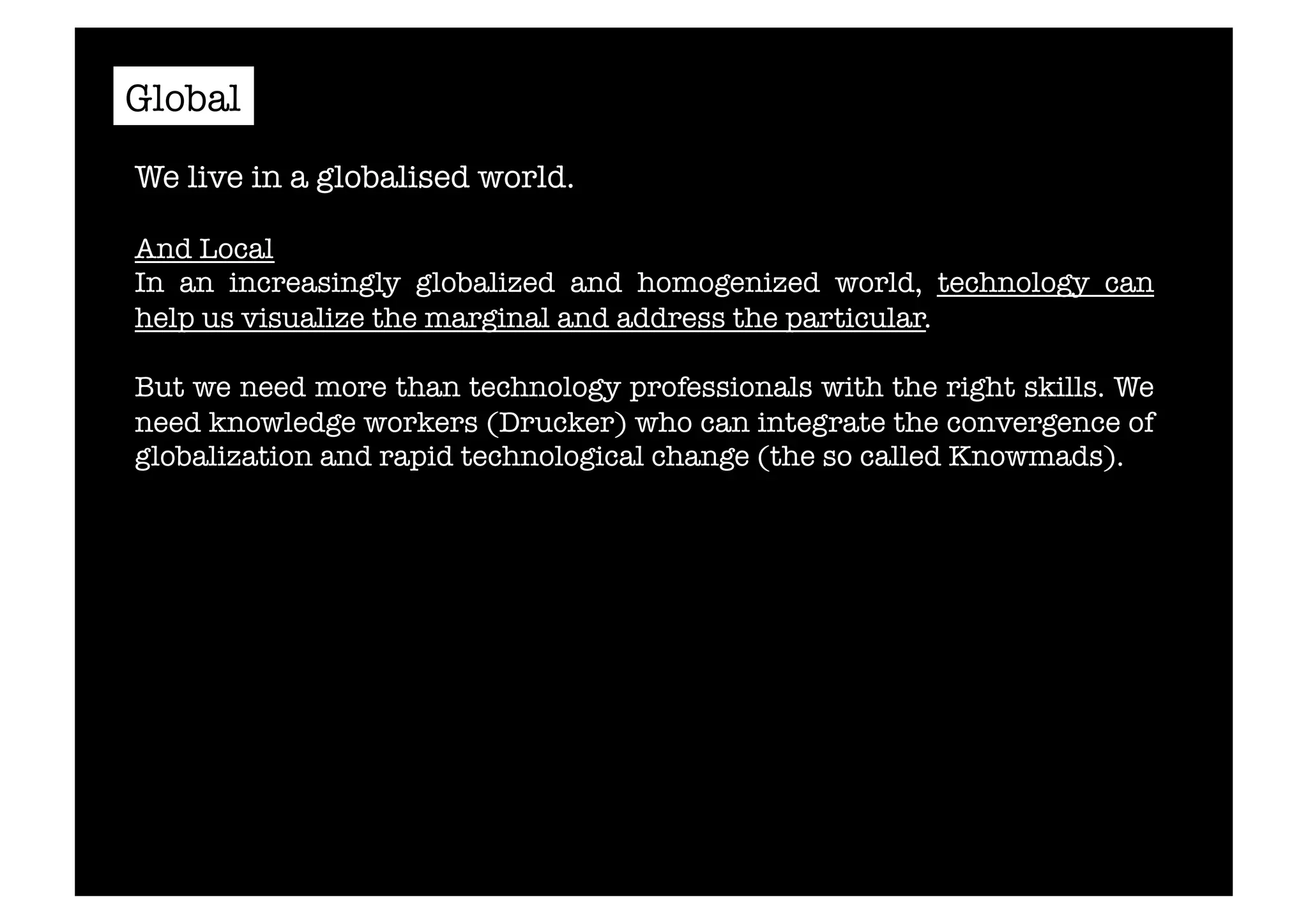 Global 
We live in a globalised world. 
And Local 
In an increasingly globalized and homogenized world, technology can 
help us visualize the marginal and address the particular. 
But we need more than technology professionals with the right skills. We 
need knowledge workers (Drucker) who can integrate the convergence of 
globalization and rapid technological change (the so called Knowmads).# 
 