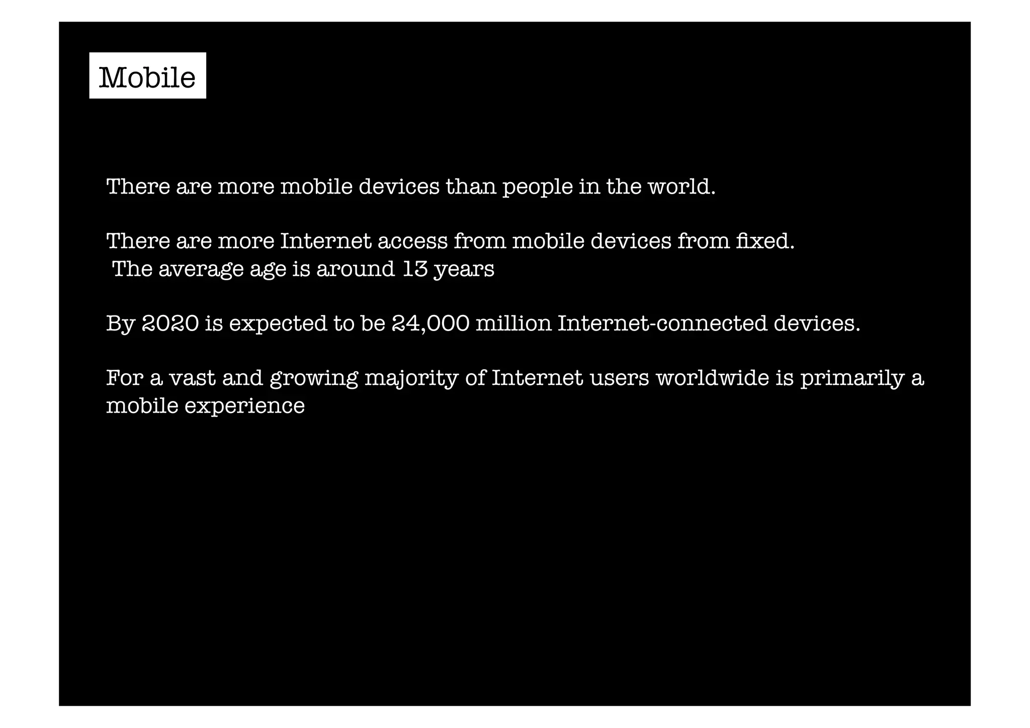 Mobile 
There are more mobile devices than people in the world. 
There are more Internet access from mobile devices from fixed. 
The average age is around 13 years 
By 2020 is expected to be 24,000 million Internet-connected devices. 
For a vast and growing majority of Internet users worldwide is primarily a 
mobile experience 
 