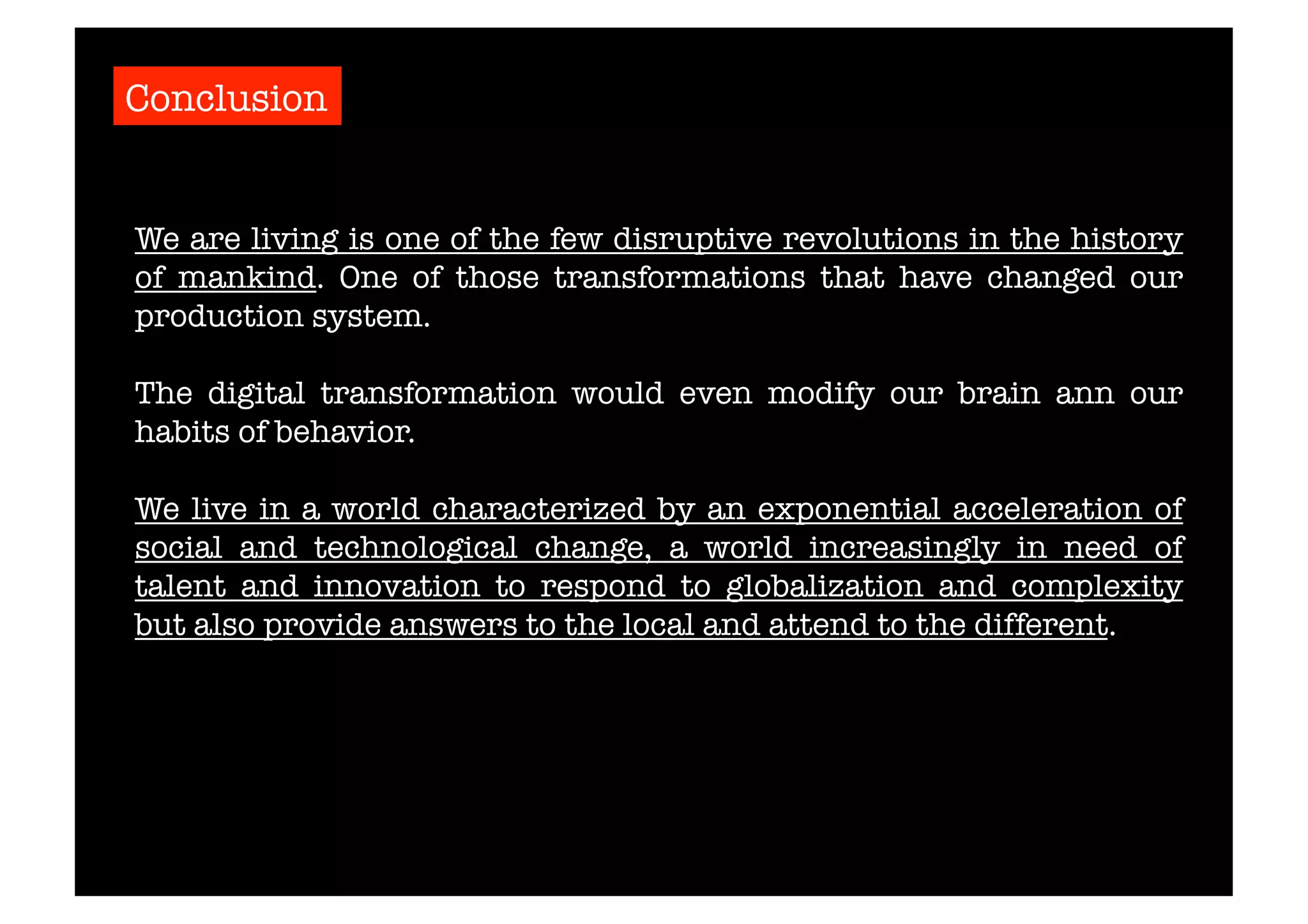 Conclusion 
We are living is one of the few disruptive revolutions in the history 
of mankind. One of those transformations that have changed our 
production system. 
The digital transformation would even modify our brain ann our 
habits of behavior. 
We live in a world characterized by an exponential acceleration of 
social and technological change, a world increasingly in need of 
talent and innovation to respond to globalization and complexity 
but also provide answers to the local and attend to the different. 
 
