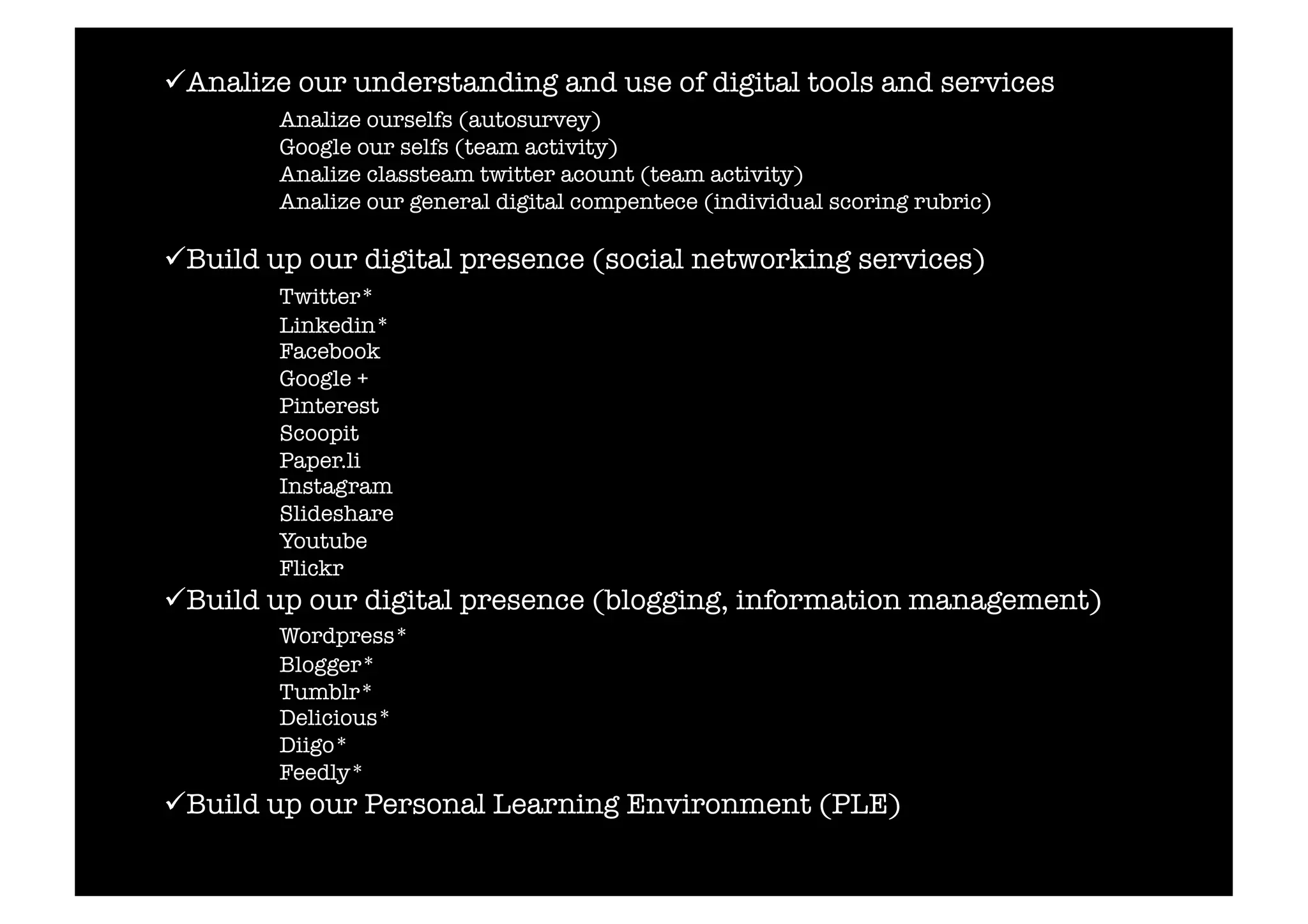  Analize our understanding and use of digital tools and services 
Analize ourselfs (autosurvey) 
Google our selfs (team activity) 
Analize classteam twitter acount (team activity) 
Analize our general digital compentece (individual scoring rubric) 
 Build up our digital presence (social networking services) 
Twitter* 
Linkedin* 
Facebook 
Google + 
Pinterest 
Scoopit 
Paper.li 
Instagram 
Slideshare 
Youtube 
Flickr 
 Build up our digital presence (blogging, information management) 
Wordpress* 
Blogger* 
Tumblr* 
Delicious* 
Diigo* 
Feedly* 
 Build up our Personal Learning Environment (PLE) 
 