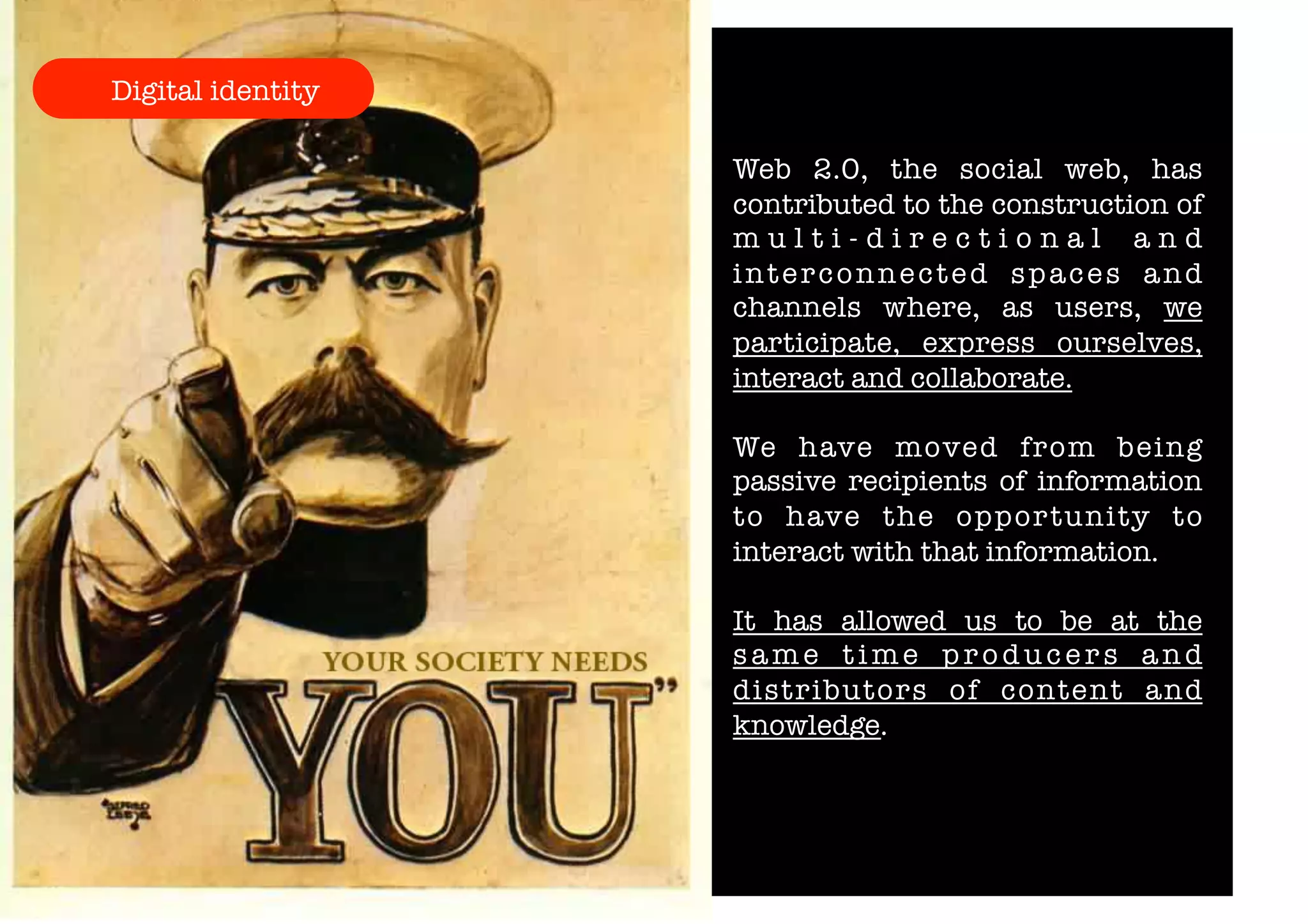 Digital identity 
Web 2.0, the social web, has 
contributed to the construction of 
m u l t i - d i r e c t i o n a l a n d 
interconnected spaces and 
channels where, as users, we 
participate, express ourselves, 
interact and collaborate. 
We have moved from being 
passive recipients of information 
to have the opportunity to 
interact with that information. 
It has allowed us to be at the 
s ame t ime pr oduc e r s and 
distributors of content and 
knowledge. 
 