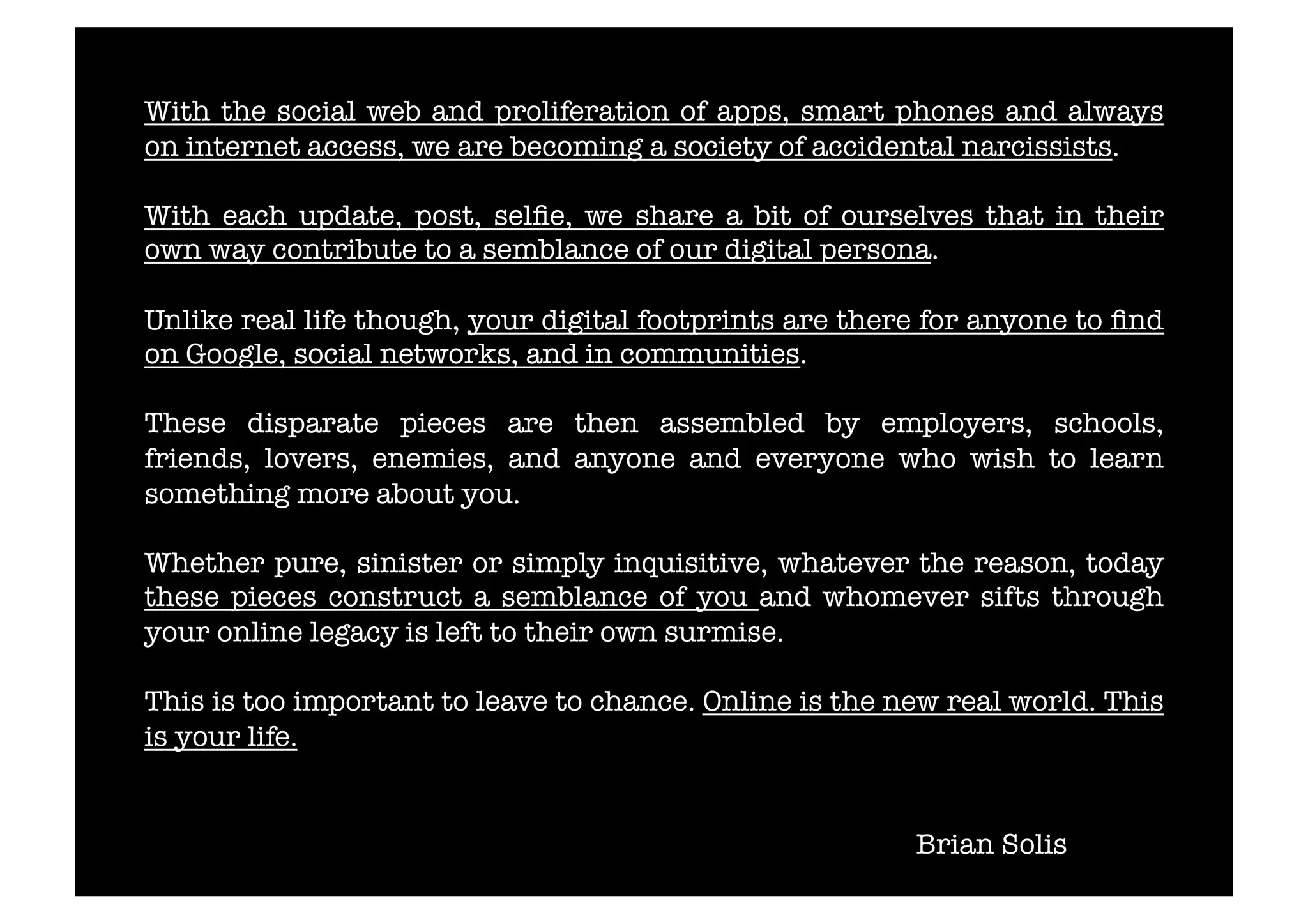 With the social web and proliferation of apps, smart phones and always 
on internet access, we are becoming a society of accidental narcissists. 
With each update, post, selfie, we share a bit of ourselves that in their 
own way contribute to a semblance of our digital persona. 
Unlike real life though, your digital footprints are there for anyone to find 
on Google, social networks, and in communities. 
These disparate pieces are then assembled by employers, schools, 
friends, lovers, enemies, and anyone and everyone who wish to learn 
something more about you. 
Whether pure, sinister or simply inquisitive, whatever the reason, today 
these pieces construct a semblance of you and whomever sifts through 
your online legacy is left to their own surmise. 
This is too important to leave to chance. Online is the new real world. This 
is your life. 
Brian Solis 
 