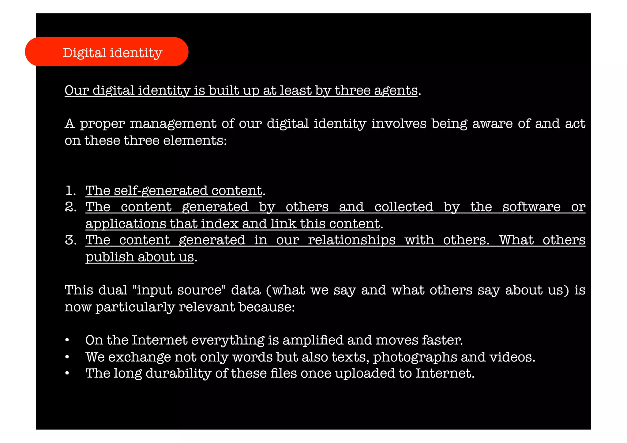 Digital identity 
Our digital identity is built up at least by three agents. 
A proper management of our digital identity involves being aware of and act 
on these three elements: 
1. The self-generated content. 
2. The content generated by others and collected by the software or 
applications that index and link this content. 
3. The content generated in our relationships with others. What others 
publish about us. 
This dual "input source" data (what we say and what others say about us) is 
now particularly relevant because: 
• On the Internet everything is amplified and moves faster. 
• We exchange not only words but also texts, photographs and videos. 
• The long durability of these files once uploaded to Internet. 
 