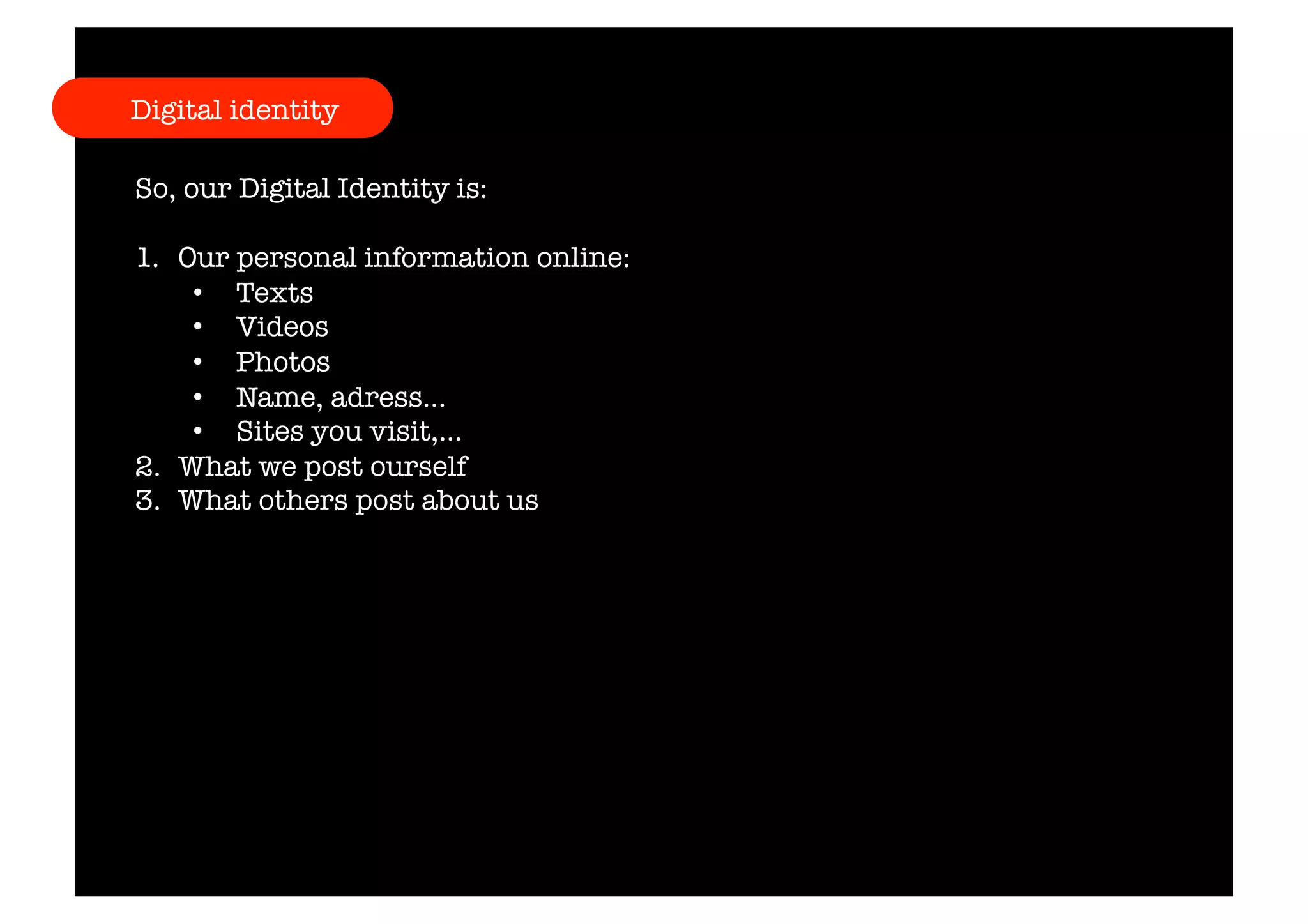 Digital identity 
So, our Digital Identity is: 
1. Our personal information online: 
• Texts 
• Videos 
• Photos 
• Name, adress… 
• Sites you visit,… 
2. What we post ourself 
3. What others post about us 
 
