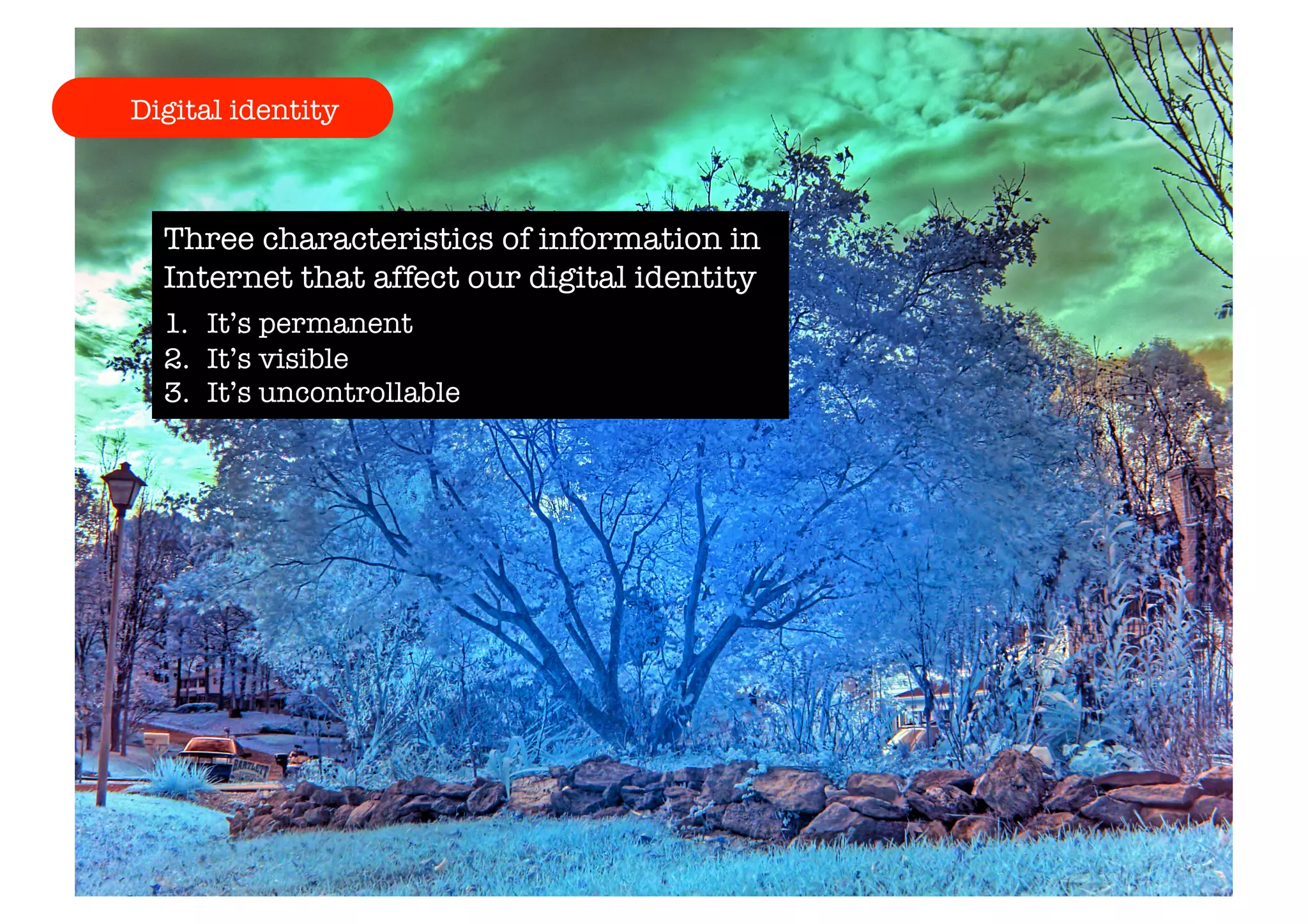Digital identity 
Three characteristics of information in 
Internet that affect our digital identity 
1. It’s permanent 
2. It’s visible 
3. It’s uncontrollable 
 