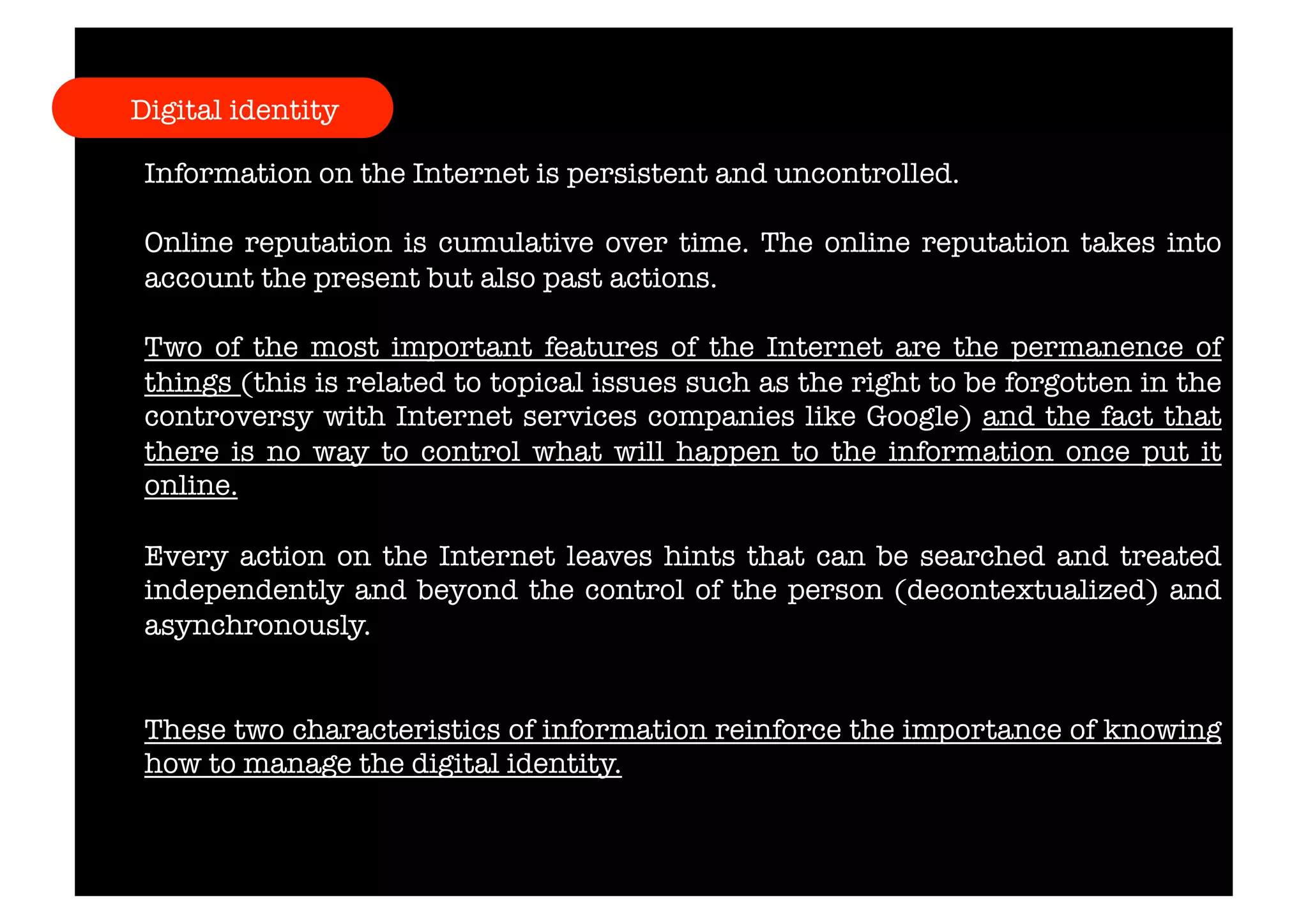 Digital identity 
Information on the Internet is persistent and uncontrolled. 
Online reputation is cumulative over time. The online reputation takes into 
account the present but also past actions. 
Two of the most important features of the Internet are the permanence of 
things (this is related to topical issues such as the right to be forgotten in the 
controversy with Internet services companies like Google) and the fact that 
there is no way to control what will happen to the information once put it 
online. 
Every action on the Internet leaves hints that can be searched and treated 
independently and beyond the control of the person (decontextualized) and 
asynchronously. 
These two characteristics of information reinforce the importance of knowing 
how to manage the digital identity. 
 