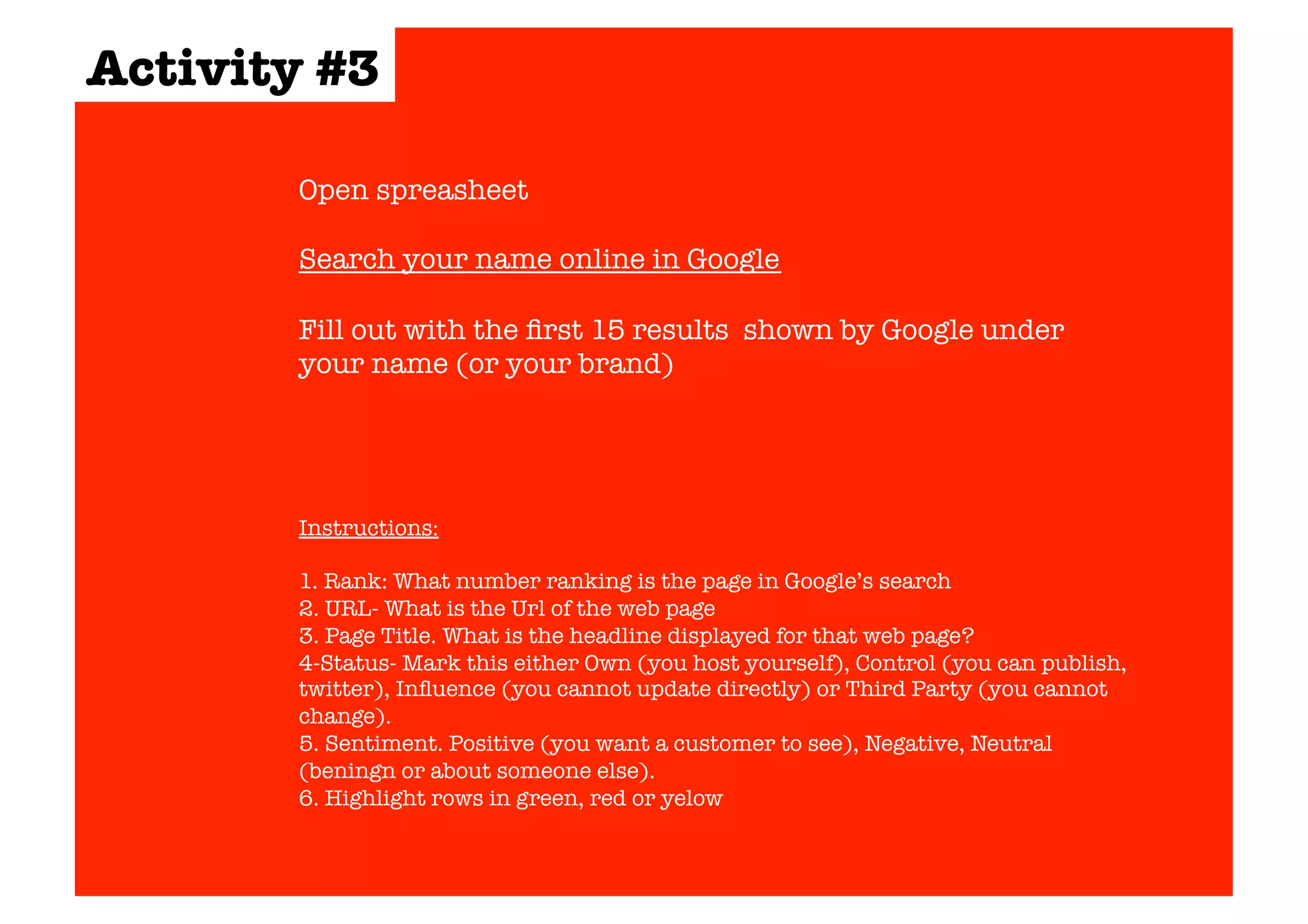 Activity #3 
Open spreasheet 
Search your name online in Google 
Fill out with the first 15 results shown by Google under 
your name (or your brand) 
Instructions: 
1. Rank: What number ranking is the page in Google’s search 
2. URL- What is the Url of the web page 
3. Page Title. What is the headline displayed for that web page? 
4-Status- Mark this either Own (you host yourself), Control (you can publish, 
twitter), Influence (you cannot update directly) or Third Party (you cannot 
change). 
5. Sentiment. Positive (you want a customer to see), Negative, Neutral 
(beningn or about someone else). 
6. Highlight rows in green, red or yelow 
 