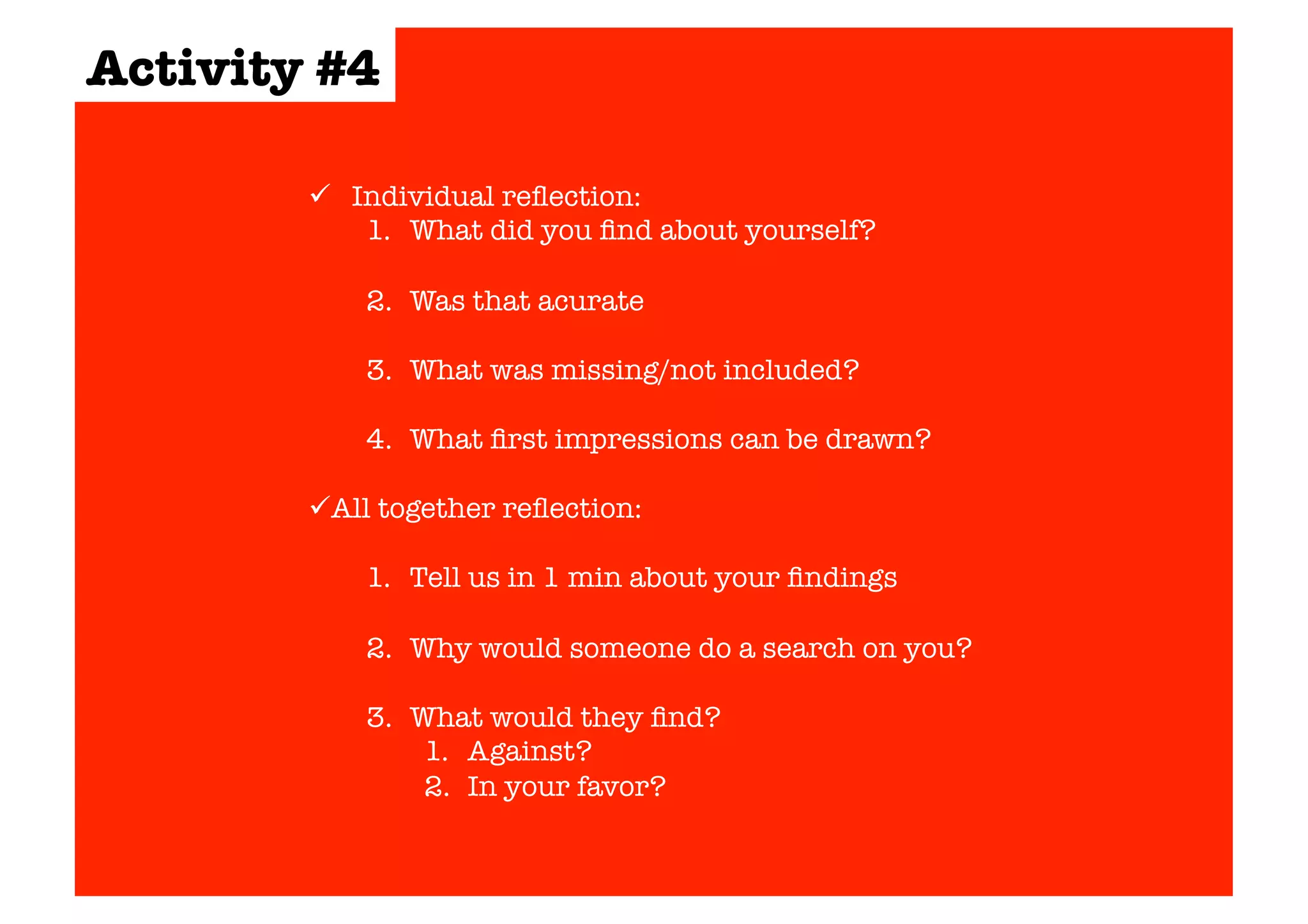  Individual reflection: 
1. What did you find about yourself? 
2. Was that acurate 
3. What was missing/not included? 
4. What first impressions can be drawn? 
 All together reflection: 
1. Tell us in 1 min about your findings 
2. Why would someone do a search on you? 
3. What would they find? 
1. Against? 
2. In your favor? 
Activity #4 
 